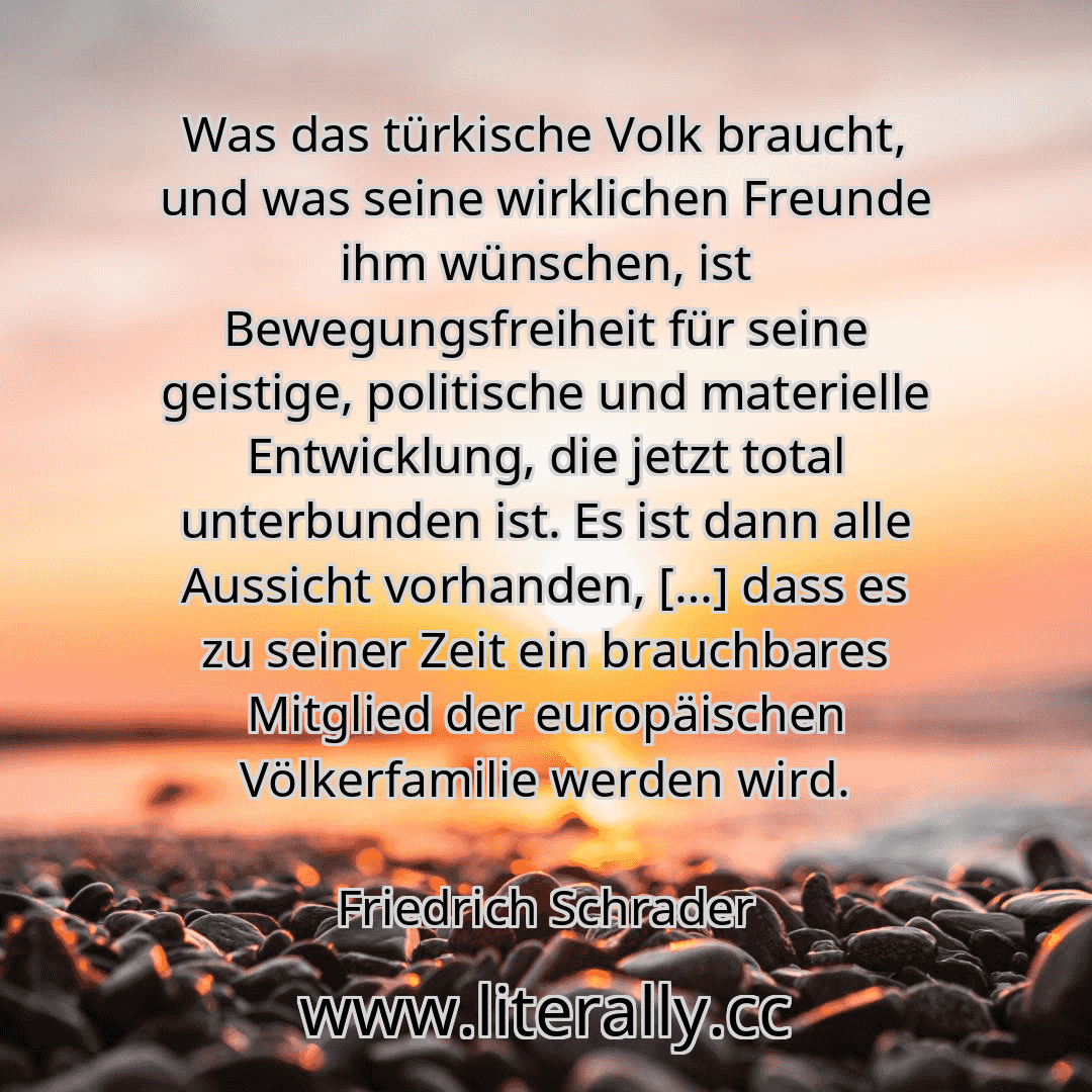 Was das türkische Volk braucht, und was seine wirklichen Freunde ihm wünschen, ist Bewegungsfreiheit für seine geistige, politische und materielle Entwicklung, die jetzt total unterbunden ist. Es ist dann alle Aussicht vorhanden, […] dass es zu seiner Zeit ein brauchbares Mitglied der europäischen Völkerfamilie werden wird.
Friedrich Schrader
