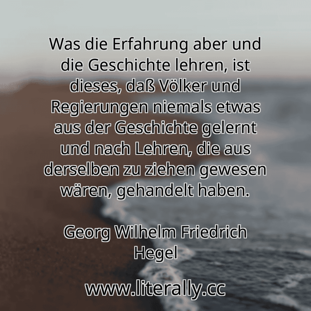 Was die Erfahrung aber und die Geschichte lehren, ist dieses, daß Völker und Regierungen niemals etwas aus der Geschichte gelernt und nach Lehren, die aus derselben zu ziehen gewesen wären, gehandelt haben.
Georg Wilhelm Friedrich Hegel

