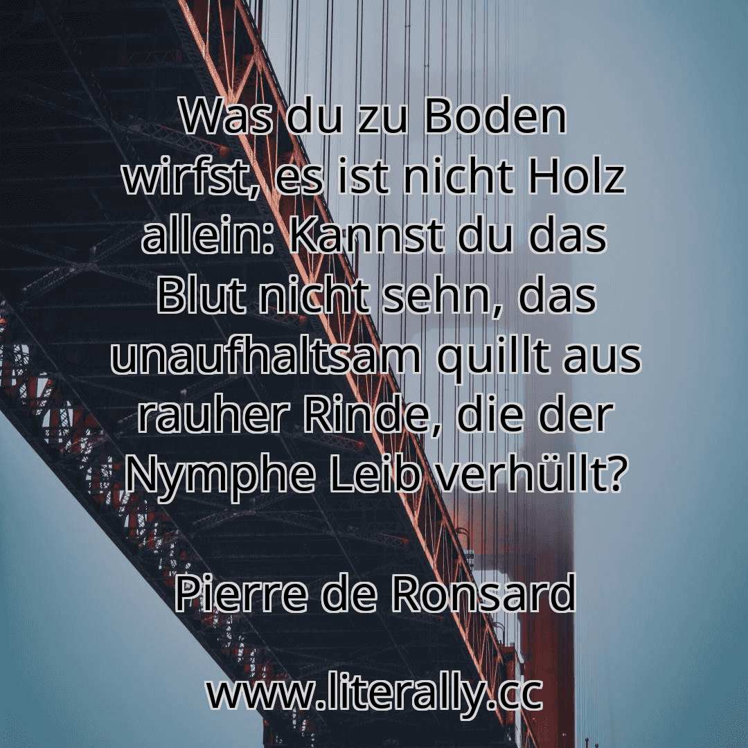 Was du zu Boden wirfst, es ist nicht Holz allein: Kannst du das Blut nicht sehn, das unaufhaltsam quillt aus rauher Rinde, die der Nymphe Leib verhüllt?
Pierre de Ronsard

