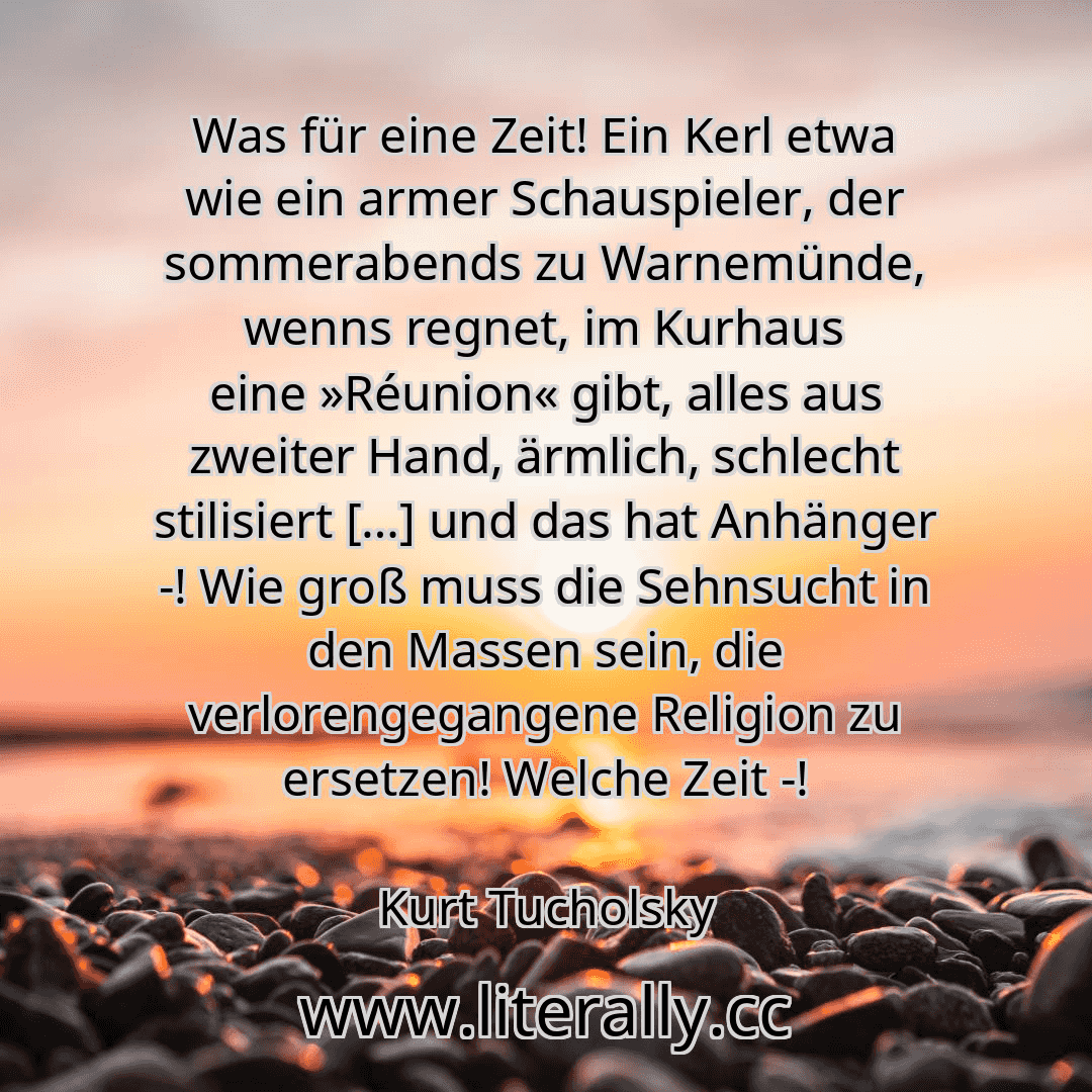 Was für eine Zeit! Ein Kerl etwa wie ein armer Schauspieler, der sommerabends zu Warnemünde, wenns regnet, im Kurhaus eine »Réunion« gibt, alles aus zweiter Hand, ärmlich, schlecht stilisiert […] und das hat Anhänger -! Wie groß muss die Sehnsucht in den Massen sein, die verlorengegangene Religion zu ersetzen! Welche Zeit -!
Kurt Tucholsky

