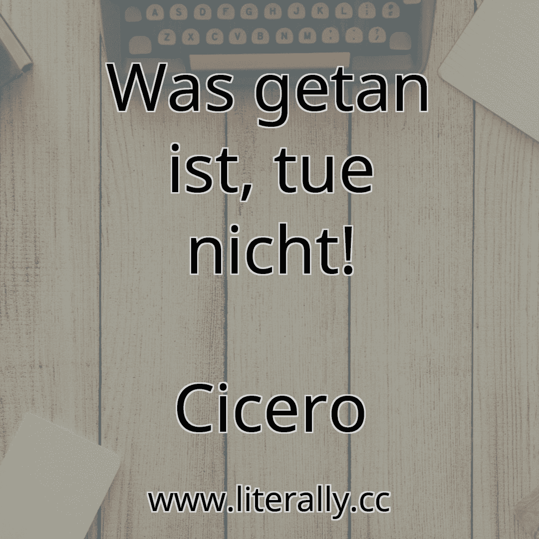 Was getan ist, tue nicht!
Cicero
