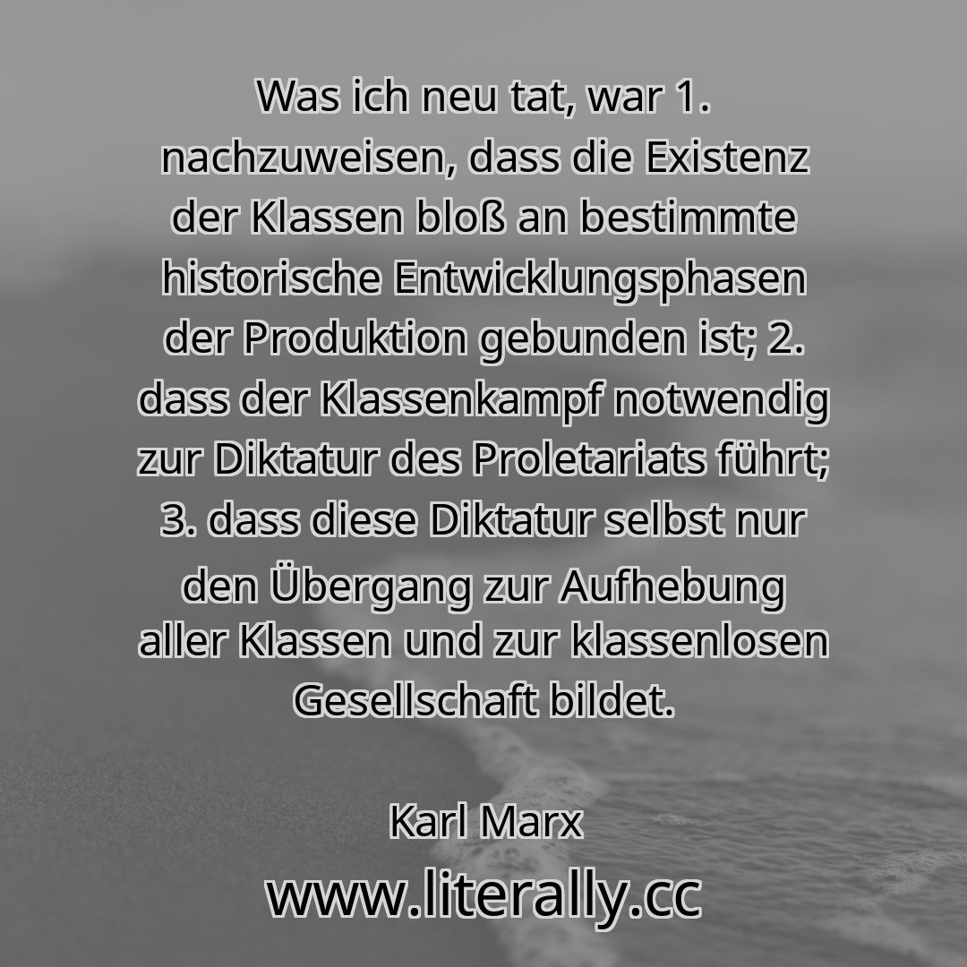 Was ich neu tat, war 1. nachzuweisen, dass die Existenz der Klassen bloß an bestimmte historische Entwicklungsphasen der Produktion gebunden ist; 2. dass der Klassenkampf notwendig zur Diktatur des Proletariats führt; 3. dass diese Diktatur selbst nur den Übergang zur Aufhebung aller Klassen und zur klassenlosen Gesellschaft bildet.
Karl Marx
