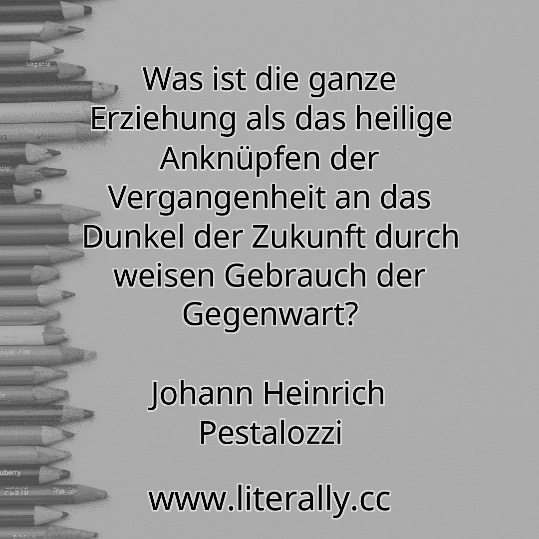 Was ist die ganze Erziehung als das heilige Anknüpfen der Vergangenheit an das Dunkel der Zukunft durch weisen Gebrauch der Gegenwart?
Johann Heinrich Pestalozzi

