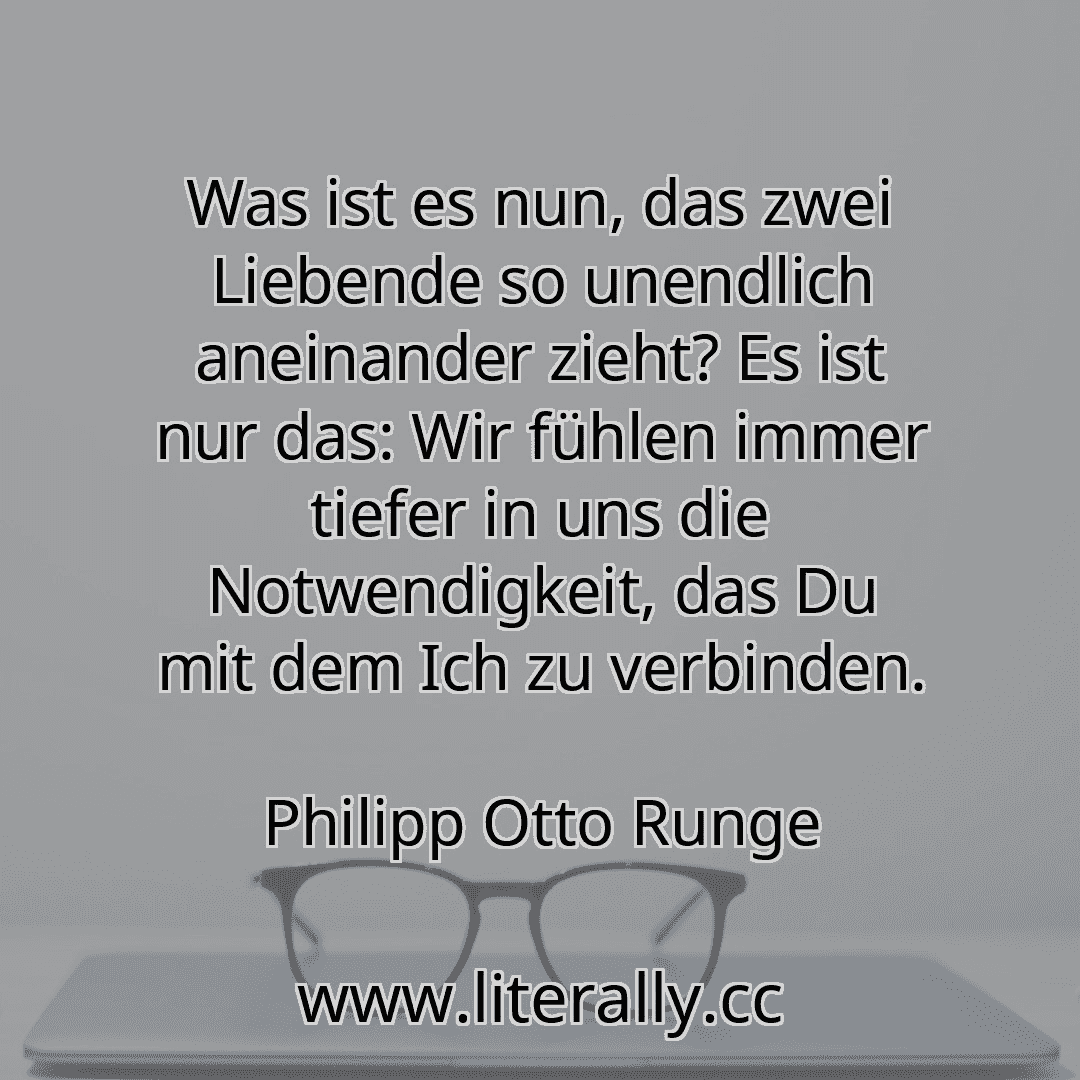 Was ist es nun, das zwei Liebende so unendlich aneinander zieht? Es ist nur das: Wir fühlen immer tiefer in uns die Notwendigkeit, das Du mit dem Ich zu verbinden.
Philipp Otto Runge
