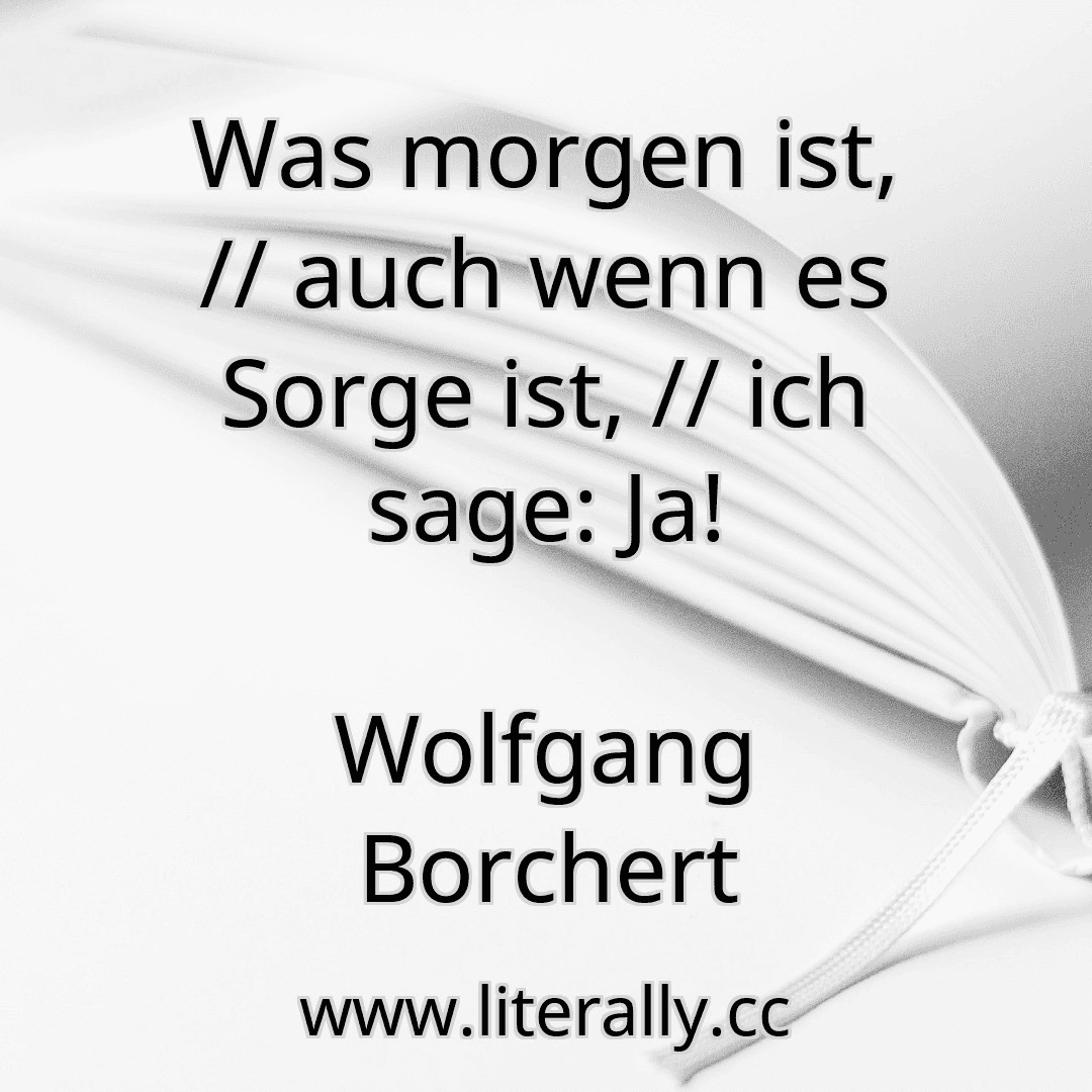 Was morgen ist, // auch wenn es Sorge ist, // ich sage: Ja!
Wolfgang Borchert
