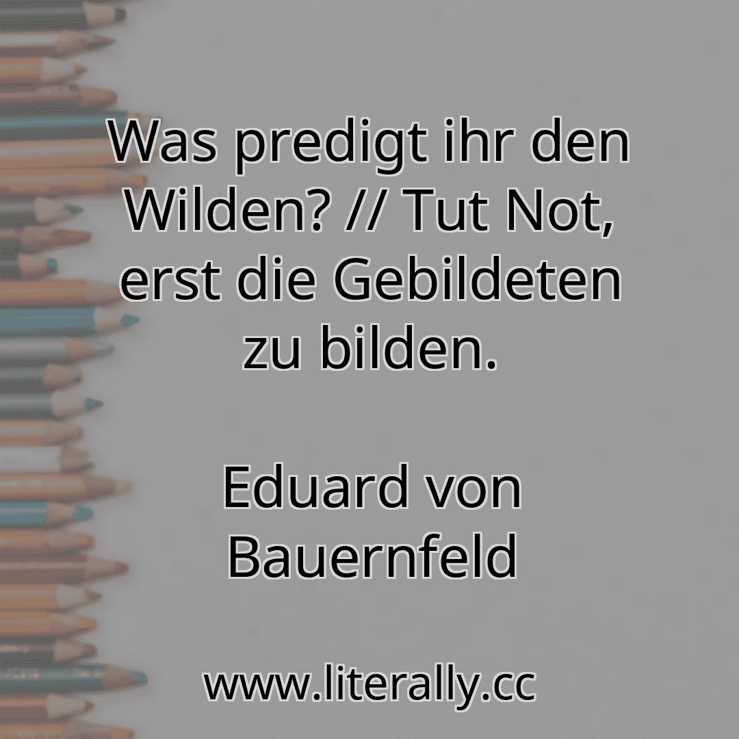 Was predigt ihr den Wilden? // Tut Not, erst die Gebildeten zu bilden.
Eduard von Bauernfeld
