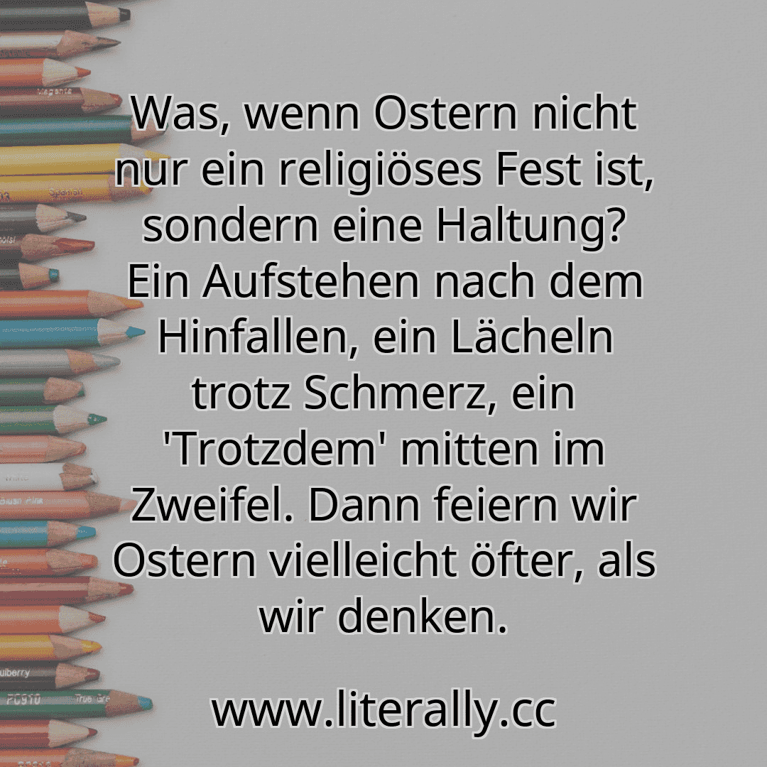 Was, wenn Ostern nicht nur ein religiöses Fest ist, sondern eine Haltung? Ein Aufstehen nach dem Hinfallen, ein Lächeln trotz Schmerz, ein 'Trotzdem' mitten im Zweifel. Dann feiern wir Ostern vielleicht öfter, als wir denken.
