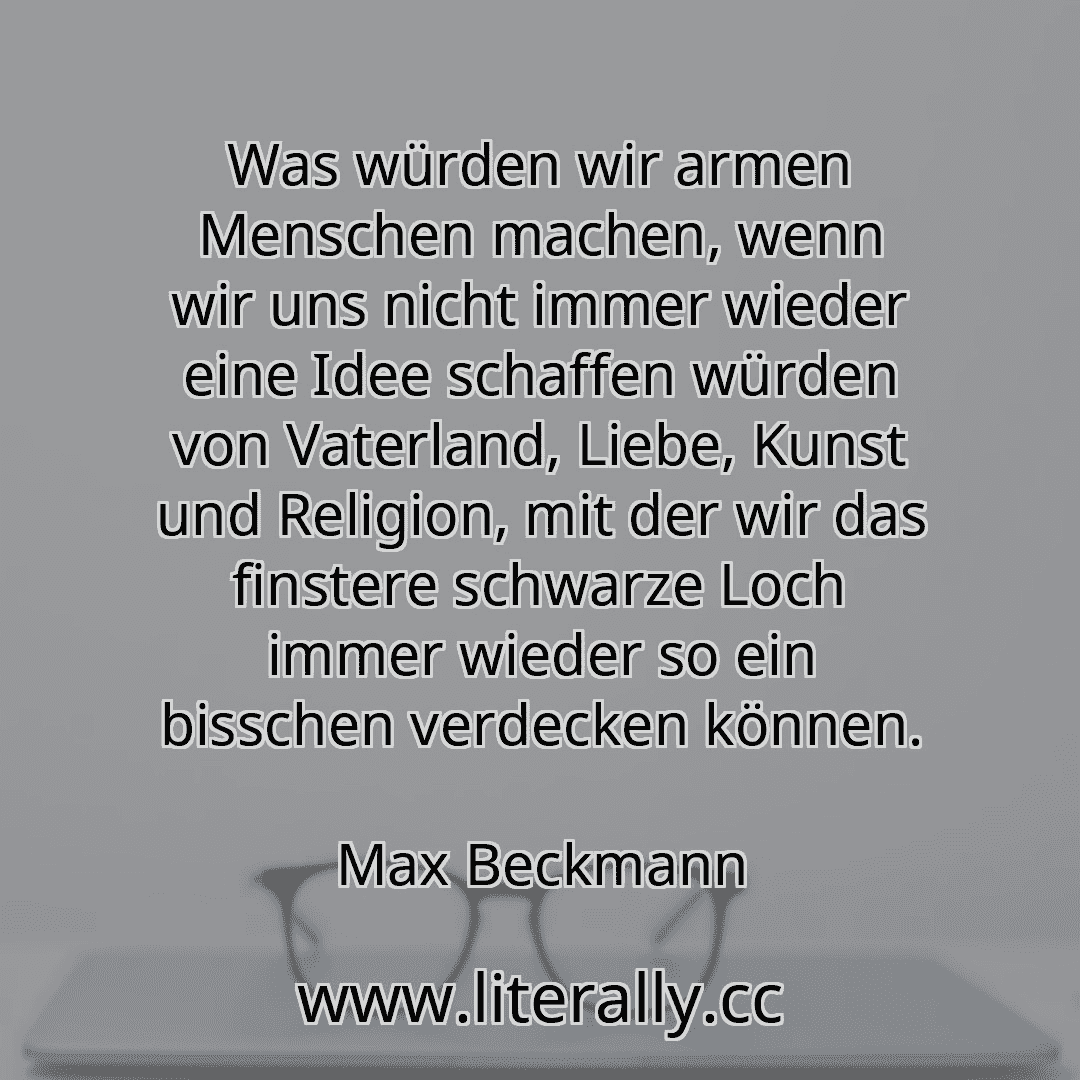 Was würden wir armen Menschen machen, wenn wir uns nicht immer wieder eine Idee schaffen würden von Vaterland, Liebe, Kunst und Religion, mit der wir das finstere schwarze Loch immer wieder so ein bisschen verdecken können.
Max Beckmann
