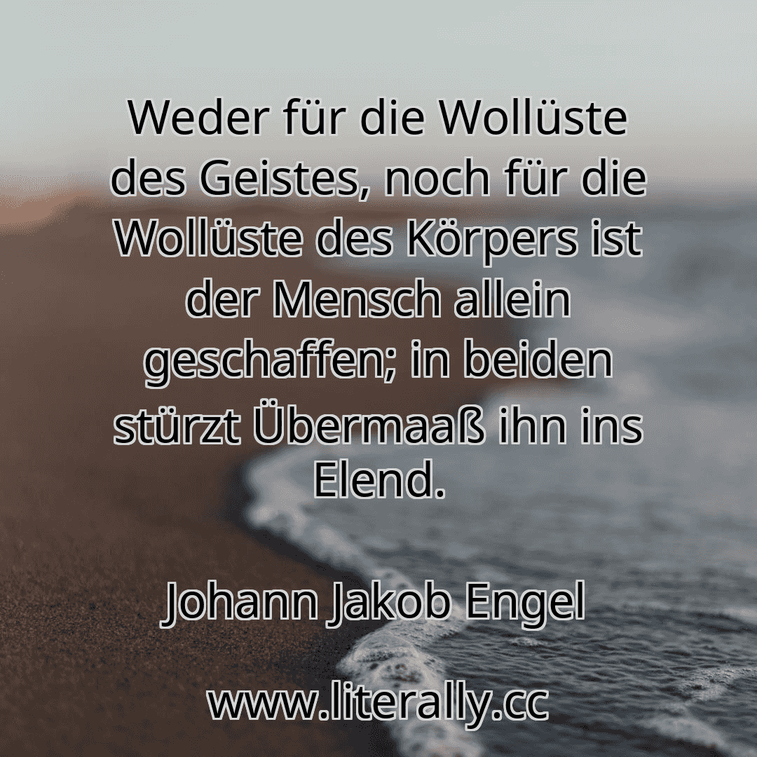 Weder für die Wollüste des Geistes, noch für die Wollüste des Körpers ist der Mensch allein geschaffen; in beiden stürzt Übermaaß ihn ins Elend.
Johann Jakob Engel
