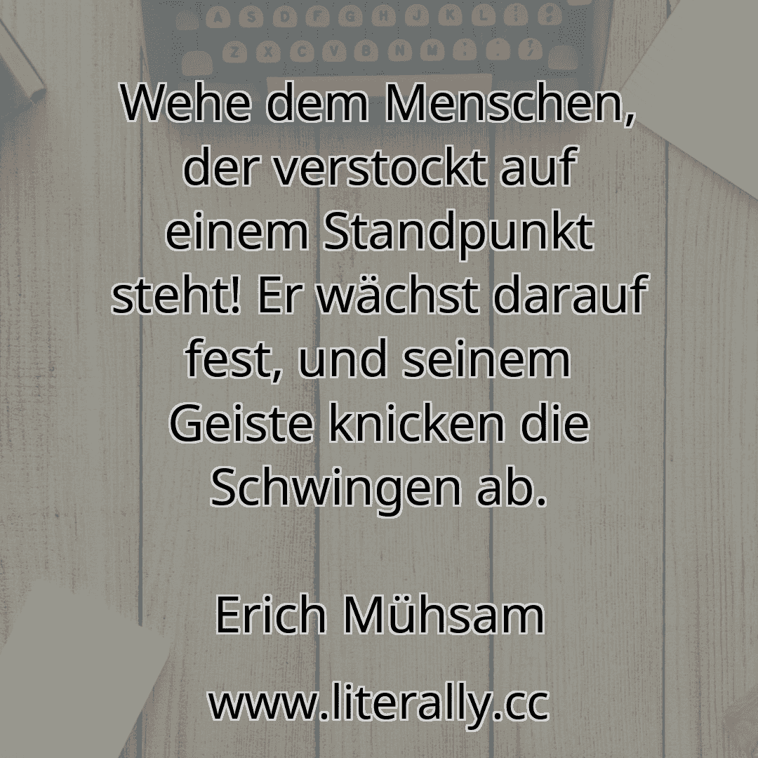 Wehe dem Menschen, der verstockt auf einem Standpunkt steht! Er wächst darauf fest, und seinem Geiste knicken die Schwingen ab.
Erich Mühsam
