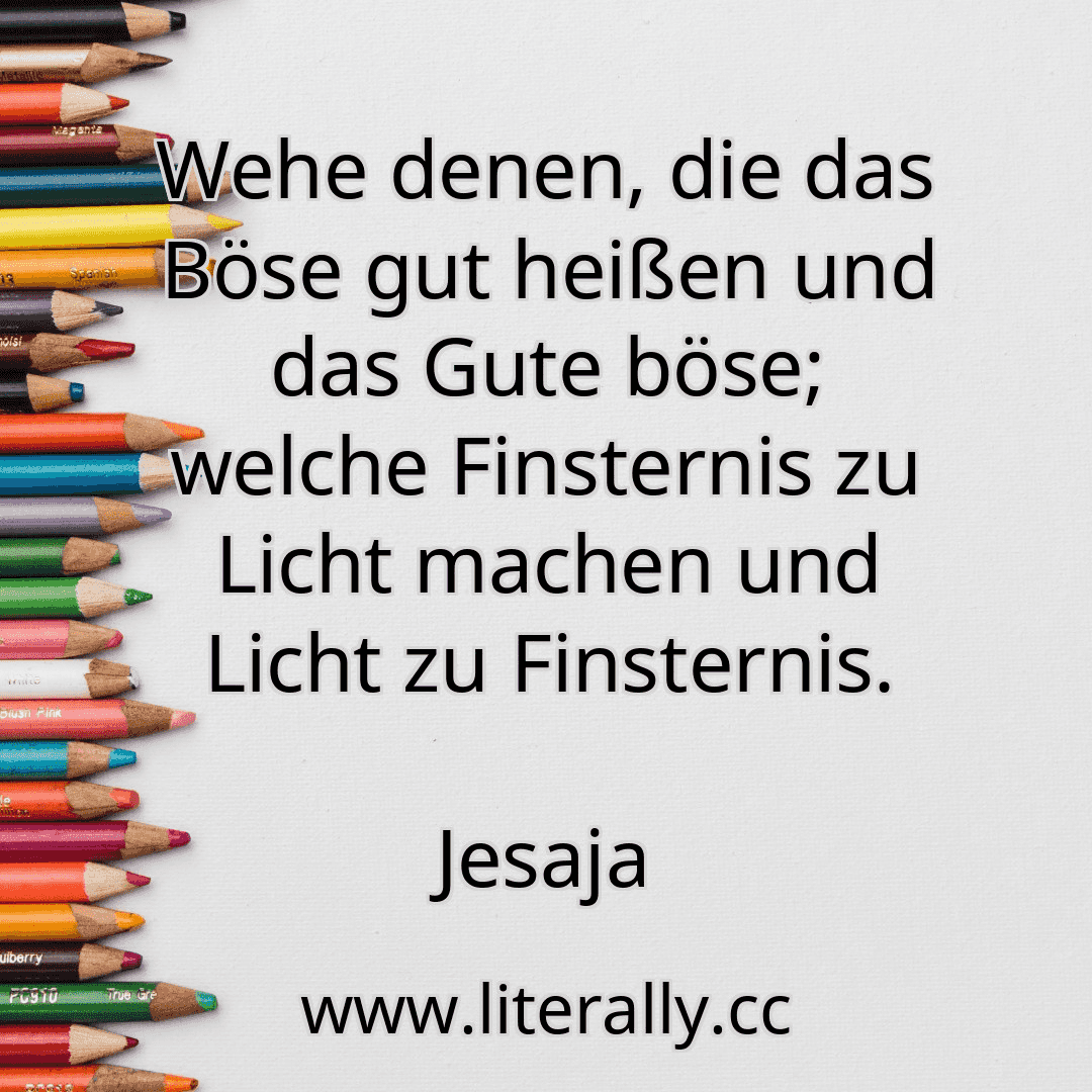 Wehe denen, die das Böse gut heißen und das Gute böse; welche Finsternis zu Licht machen und Licht zu Finsternis.
Jesaja
