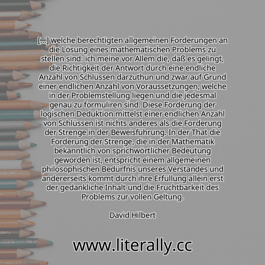 [...] welche berechtigten allgemeinen Forderungen an die Lösung eines mathematischen Problems zu stellen sind: ich meine vor Allem die, daß es gelingt, die Richtigkeit der Antwort durch eine endliche Anzahl von Schlüssen darzuthun und zwar auf Grund einer endlichen Anzahl von Voraussetzungen, welche in der Problemstellung liegen und die jedesmal genau zu formuliren sind. Diese Forderung der logisc...