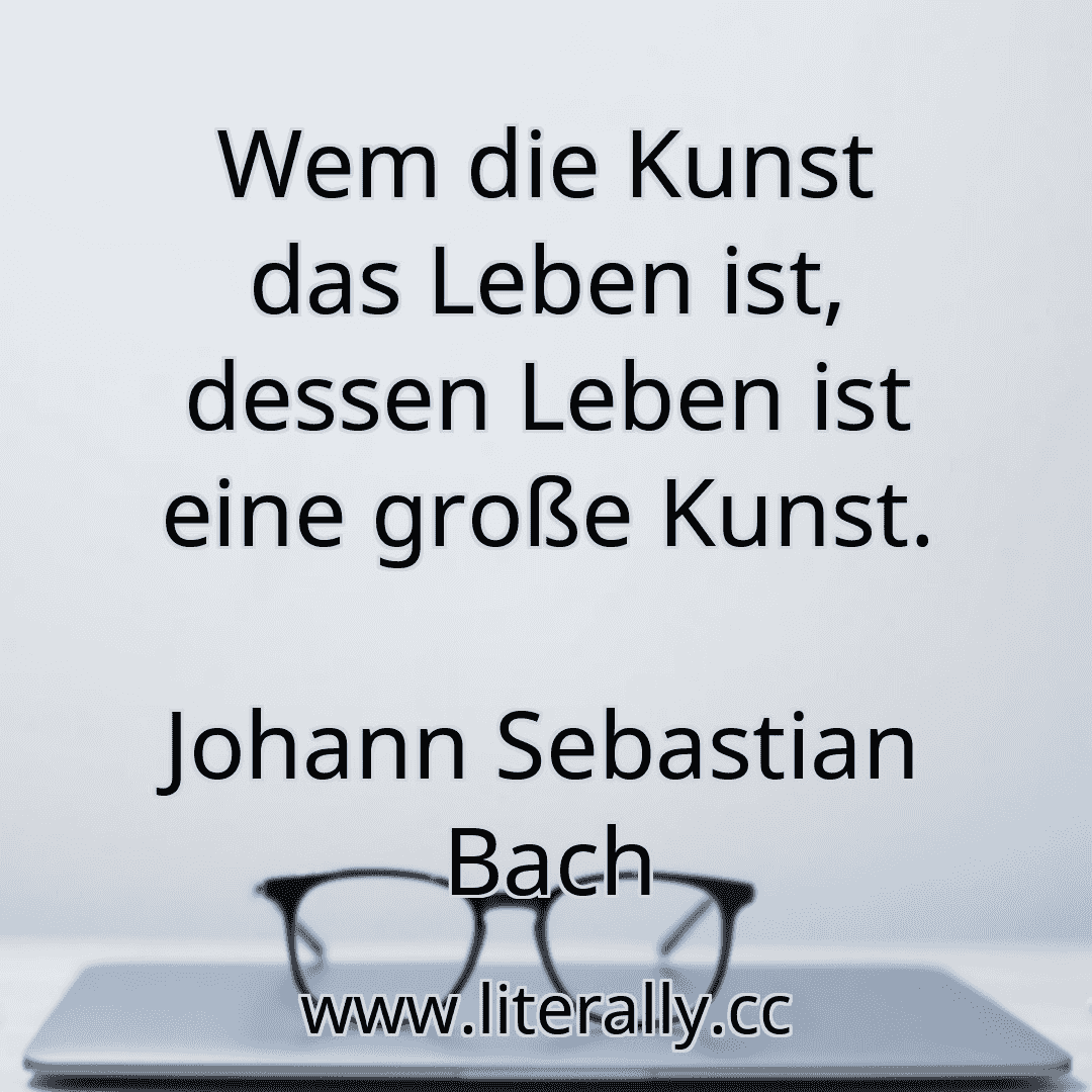 Wem die Kunst das Leben ist, dessen Leben ist eine große Kunst.
Johann Sebastian Bach
