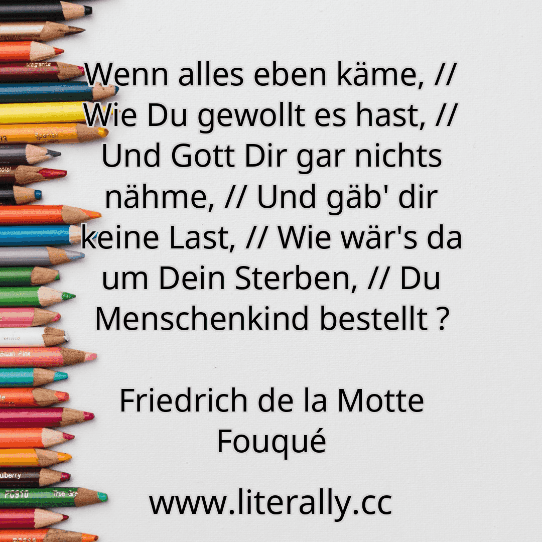Wenn alles eben käme, // Wie Du gewollt es hast, // Und Gott Dir gar nichts nähme, // Und gäb' dir keine Last, // Wie wär's da um Dein Sterben, // Du Menschenkind bestellt ?
Friedrich de la Motte Fouqué
