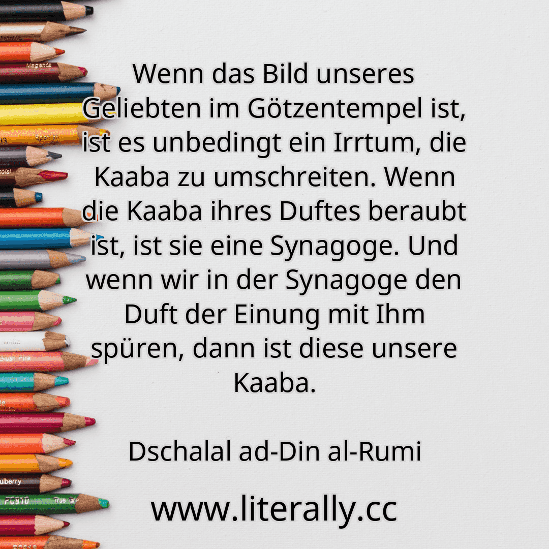 Wenn das Bild unseres Geliebten im Götzentempel ist, ist es unbedingt ein Irrtum, die Kaaba zu umschreiten. Wenn die Kaaba ihres Duftes beraubt ist, ist sie eine Synagoge. Und wenn wir in der Synagoge den Duft der Einung mit Ihm spüren, dann ist diese unsere Kaaba.
Dschalal ad-Din al-Rumi
