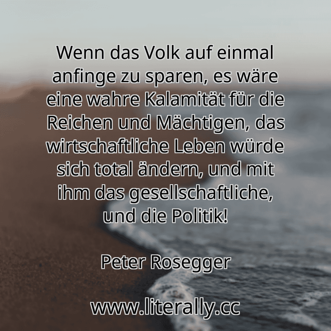 Wenn das Volk auf einmal anfinge zu sparen, es wäre eine wahre Kalamität für die Reichen und Mächtigen, das wirtschaftliche Leben würde sich total ändern, und mit ihm das gesellschaftliche, und die Politik!
Peter Rosegger
