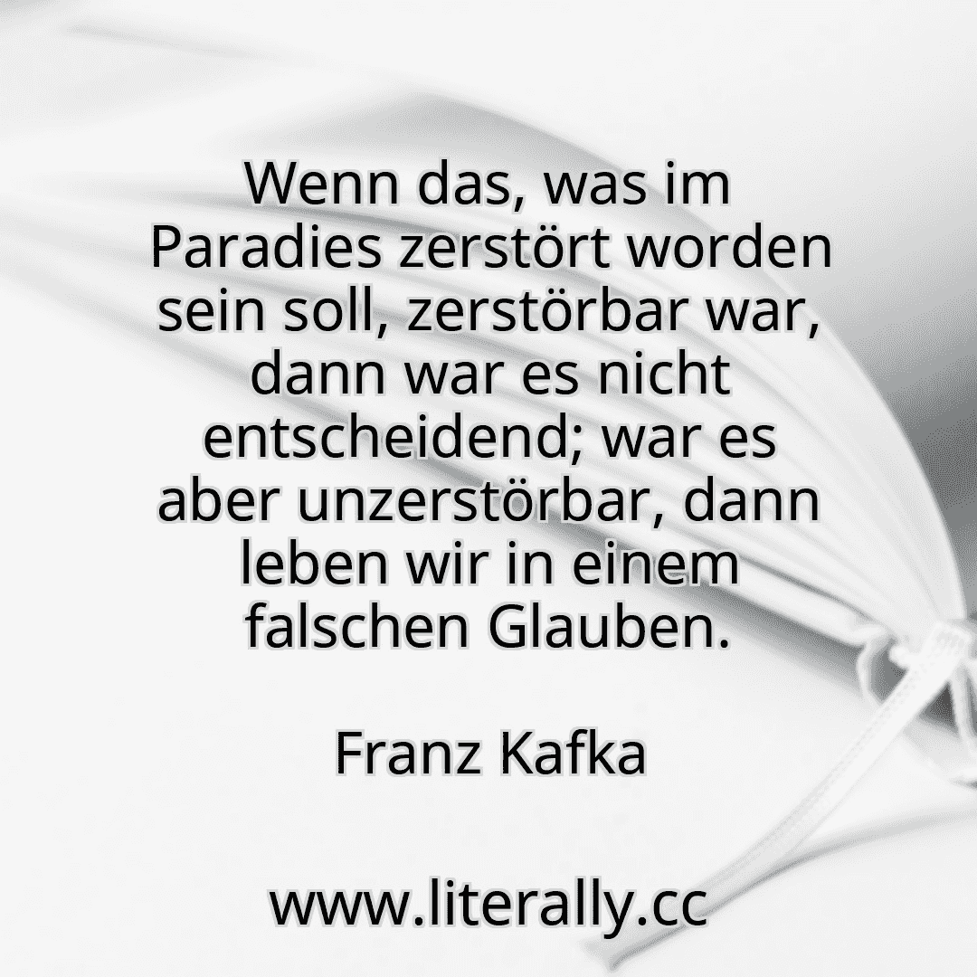 Wenn das, was im Paradies zerstört worden sein soll, zerstörbar war, dann war es nicht entscheidend; war es aber unzerstörbar, dann leben wir in einem falschen Glauben.
Franz Kafka
