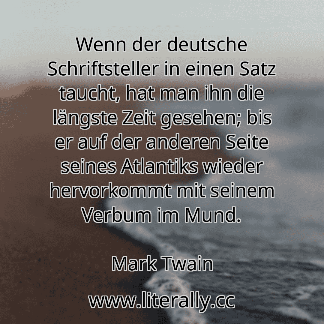 Wenn der deutsche Schriftsteller in einen Satz taucht, hat man ihn die längste Zeit gesehen; bis er auf der anderen Seite seines Atlantiks wieder hervorkommt mit seinem Verbum im Mund.
Mark Twain
