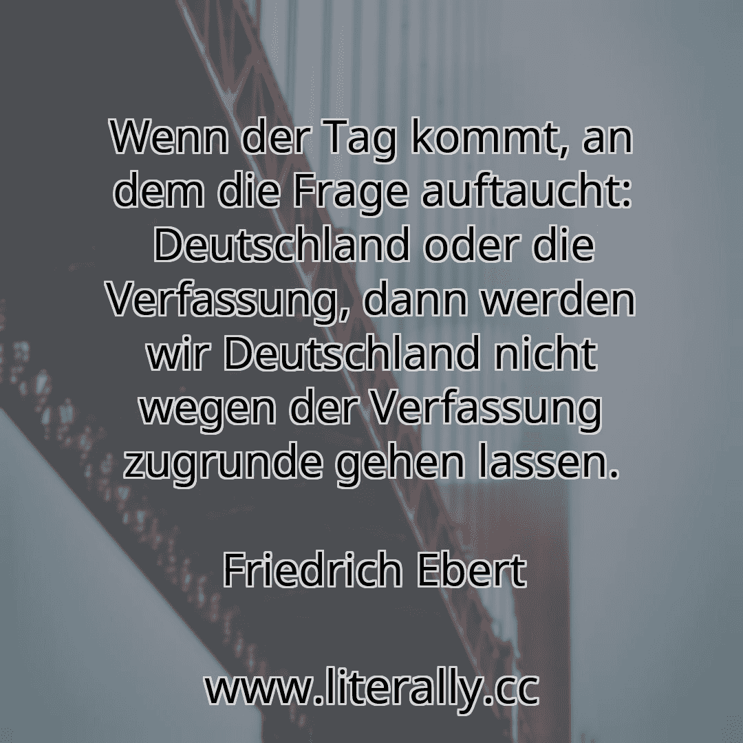 Wenn der Tag kommt, an dem die Frage auftaucht: Deutschland oder die Verfassung, dann werden wir Deutschland nicht wegen der Verfassung zugrunde gehen lassen.
Friedrich Ebert
