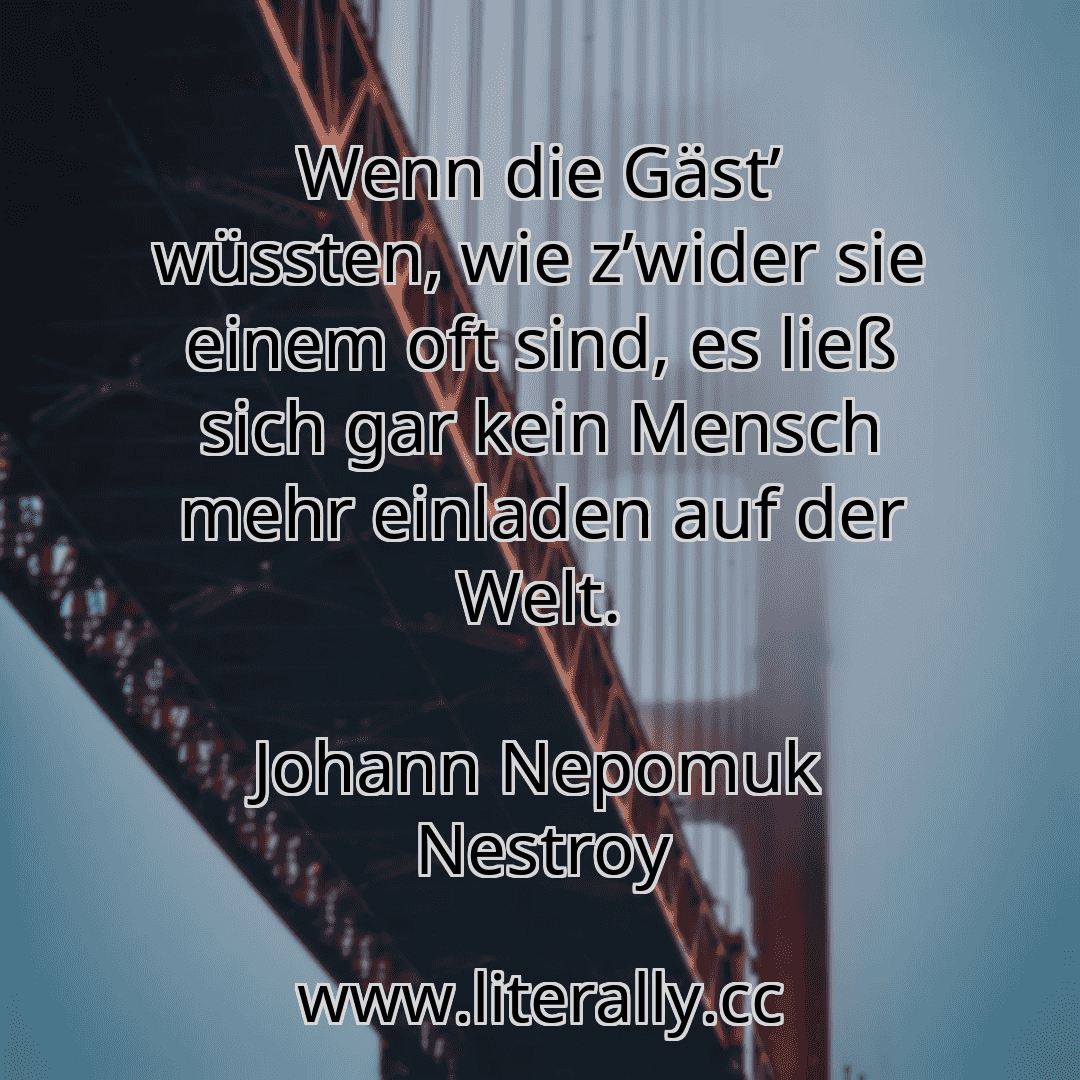 Wenn die Gäst’ wüssten, wie z’wider sie einem oft sind, es ließ sich gar kein Mensch mehr einladen auf der Welt.
Johann Nepomuk Nestroy
