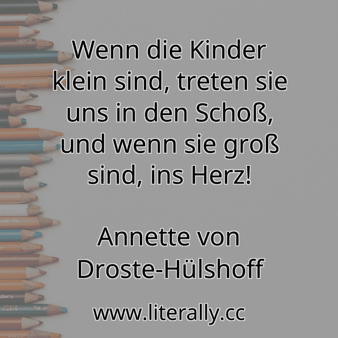 Wenn die Kinder klein sind, treten sie uns in den Schoß, und wenn sie groß sind, ins Herz!
Annette von Droste-Hülshoff
