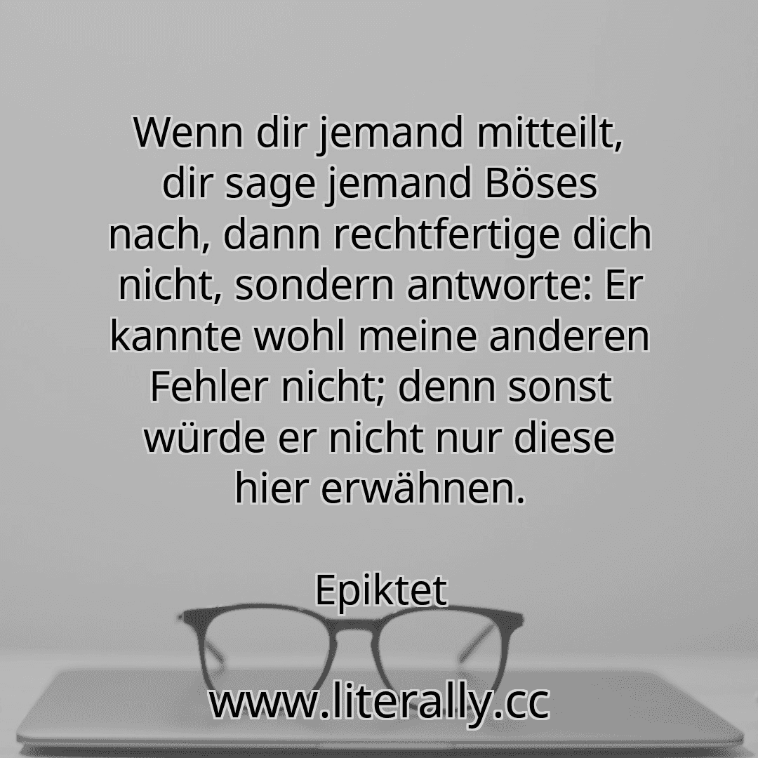 Wenn dir jemand mitteilt, dir sage jemand Böses nach, dann rechtfertige dich nicht, sondern antworte: Er kannte wohl meine anderen Fehler nicht; denn sonst würde er nicht nur diese hier erwähnen.
Epiktet
