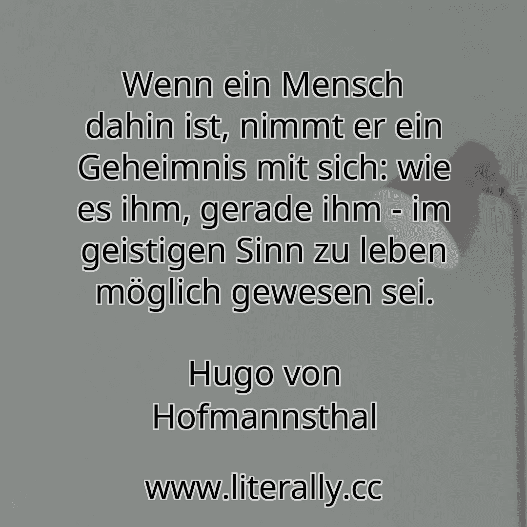 Wenn ein Mensch dahin ist, nimmt er ein Geheimnis mit sich: wie es ihm, gerade ihm - im geistigen Sinn zu leben möglich gewesen sei.
Hugo von Hofmannsthal
