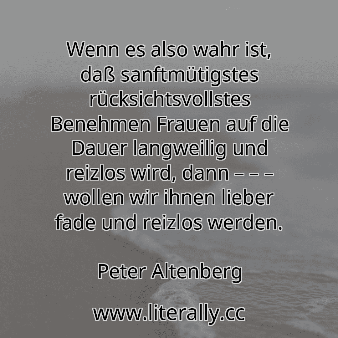Wenn es also wahr ist, daß sanftmütigstes rücksichtsvollstes Benehmen Frauen auf die Dauer langweilig und reizlos wird, dann – – – wollen wir ihnen lieber fade und reizlos werden.
Peter Altenberg
