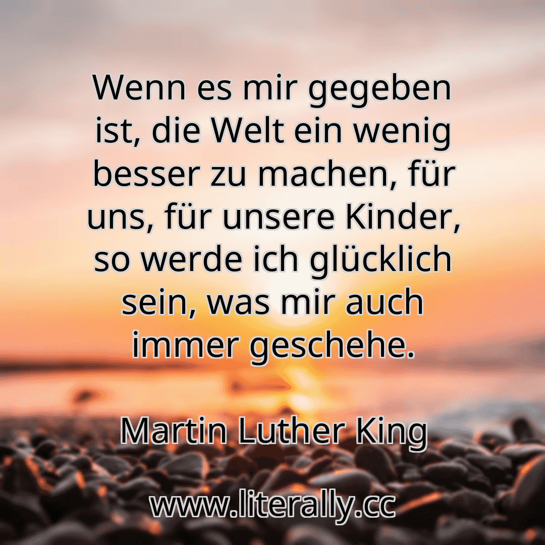Wenn es mir gegeben ist, die Welt ein wenig besser zu machen, für uns, für unsere Kinder, so werde ich glücklich sein, was mir auch immer geschehe.
Martin Luther King
