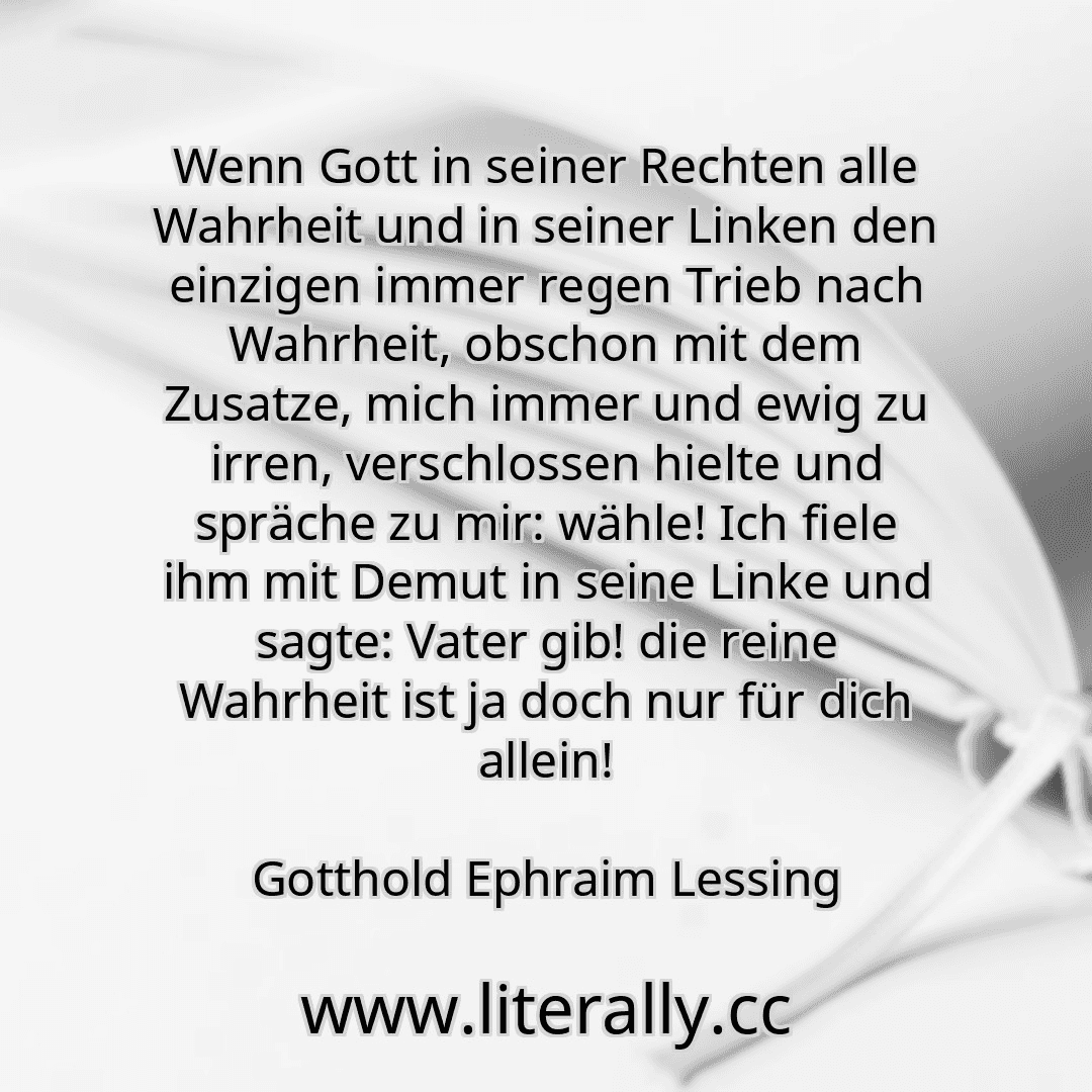 Wenn Gott in seiner Rechten alle Wahrheit und in seiner Linken den einzigen immer regen Trieb nach Wahrheit, obschon mit dem Zusatze, mich immer und ewig zu irren, verschlossen hielte und spräche zu mir: wähle! Ich fiele ihm mit Demut in seine Linke und sagte: Vater gib! die reine Wahrheit ist ja doch nur für dich allein!
Gotthold Ephraim Lessing
 Wenn Gott in seiner Rechten alle Wahrheit und in seiner Linken den einzigen immer regen Trieb nach Wahrheit, obschon mit dem Zusatze, mich immer und ewig zu irren, verschlossen hielte und spräche zu mir: wähle! Ich fiele ihm mit Demut in seine Linke und sagte: Vater gib! die reine Wahrheit ist ja doch nur für dich allein!
Gotthold Ephraim Lessing