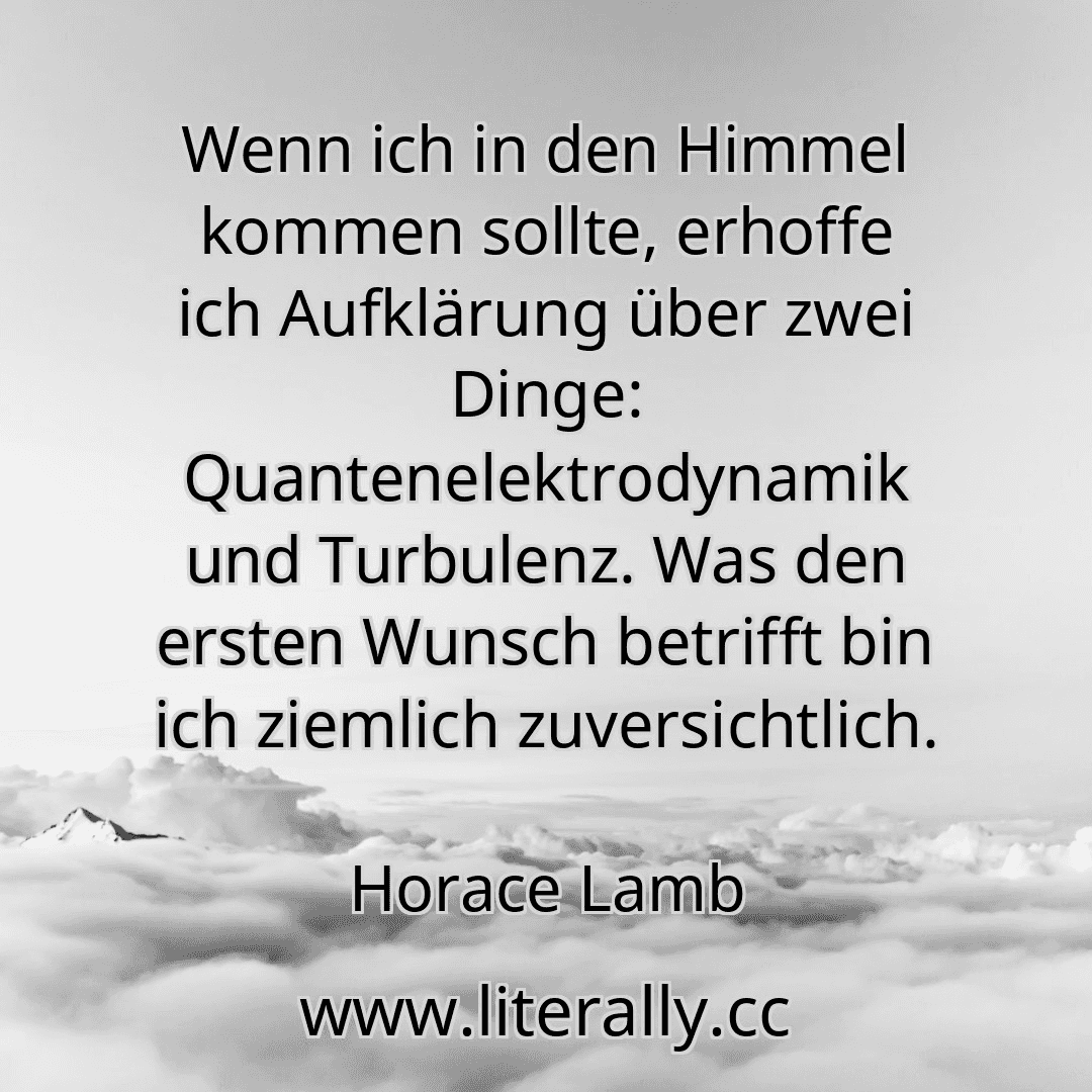 Wenn ich in den Himmel kommen sollte, erhoffe ich Aufklärung über zwei Dinge: Quantenelektrodynamik und Turbulenz. Was den ersten Wunsch betrifft bin ich ziemlich zuversichtlich.
Horace Lamb
