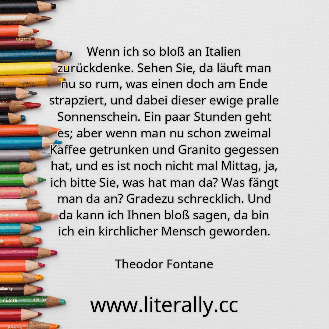 Wenn ich so bloß an Italien zurückdenke. Sehen Sie, da läuft man nu so rum, was einen doch am Ende strapziert, und dabei dieser ewige pralle Sonnenschein. Ein paar Stunden geht es; aber wenn man nu schon zweimal Kaffee getrunken und Granito gegessen hat, und es ist noch nicht mal Mittag, ja, ich bitte Sie, was hat man da? Was fängt man da an? Gradezu schrecklich. Und da kann ich Ihnen bloß sagen, ... Wenn ich so bloß an Italien zurückdenke. Sehen Sie, da läuft man nu so rum, was einen doch am Ende strapziert, und dabei dieser ewige pralle Sonnenschein. Ein paar Stunden geht es; aber wenn man nu schon zweimal Kaffee getrunken und Granito gegessen hat, und es ist noch nicht mal Mittag, ja, ich bitte Sie, was hat man da? Was fängt man da an? Gradezu schrecklich. Und da kann ich Ihnen bloß sagen, ...
