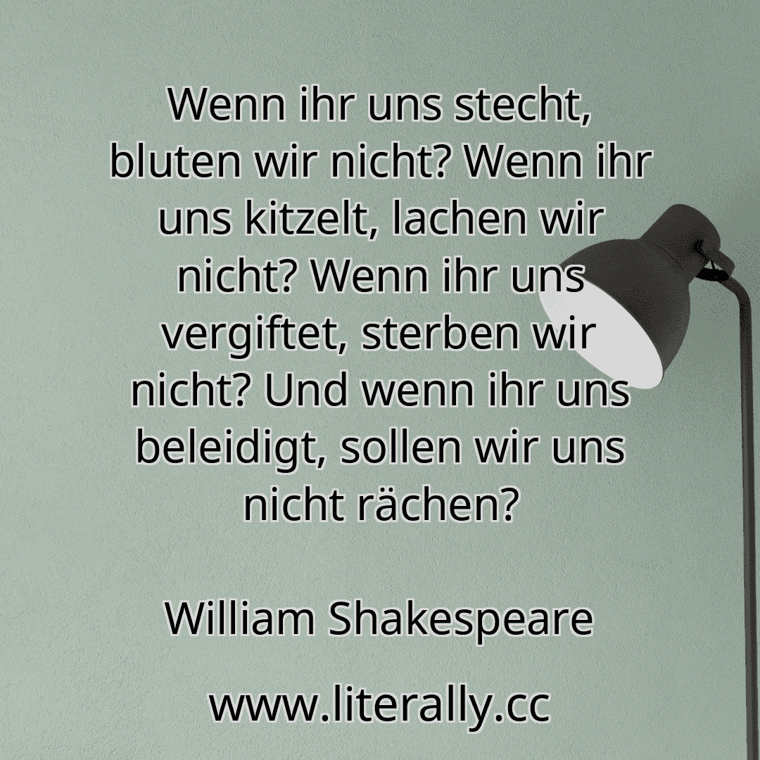 Wenn ihr uns stecht, bluten wir nicht? Wenn ihr uns kitzelt, lachen wir nicht? Wenn ihr uns vergiftet, sterben wir nicht? Und wenn ihr uns beleidigt, sollen wir uns nicht rächen?
William Shakespeare
