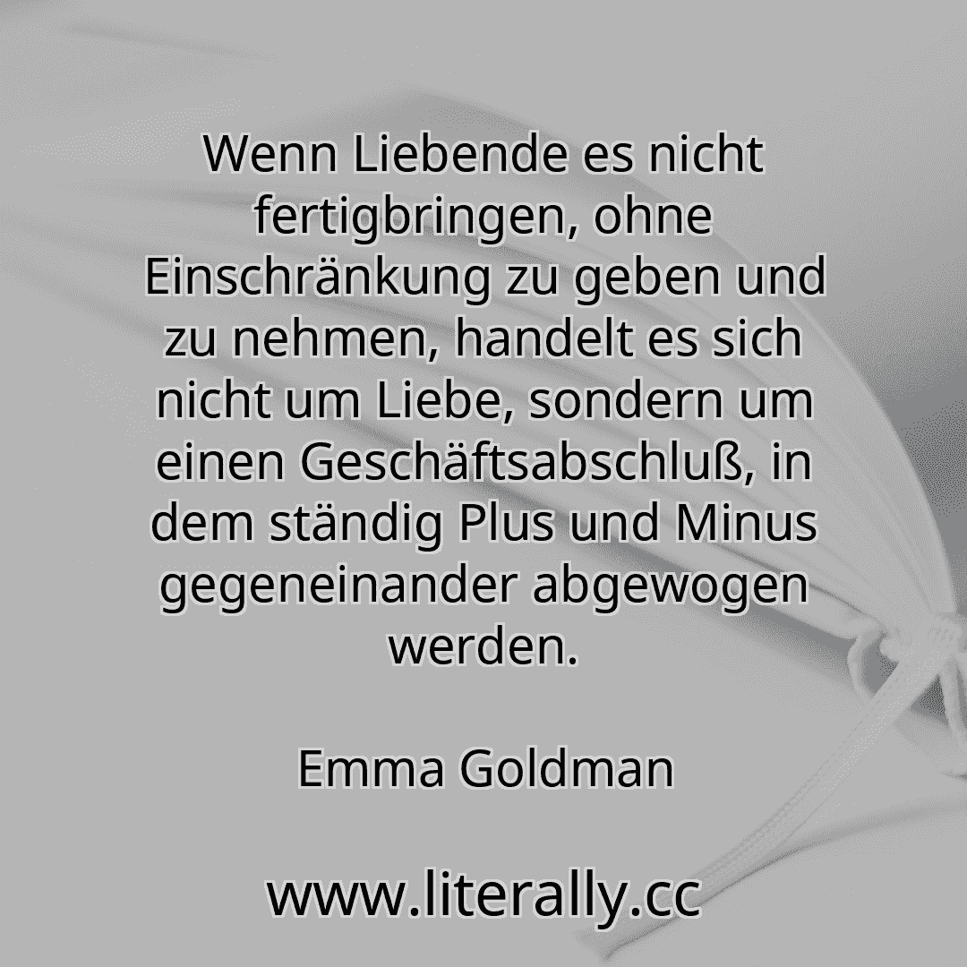 Wenn Liebende es nicht fertigbringen, ohne Einschränkung zu geben und zu nehmen, handelt es sich nicht um Liebe, sondern um einen Geschäftsabschluß, in dem ständig Plus und Minus gegeneinander abgewogen werden.
Emma Goldman
