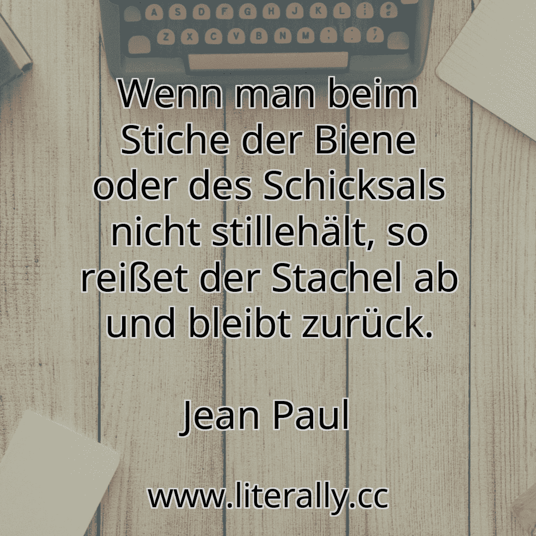Wenn man beim Stiche der Biene oder des Schicksals nicht stillehält, so reißet der Stachel ab und bleibt zurück.
Jean Paul
