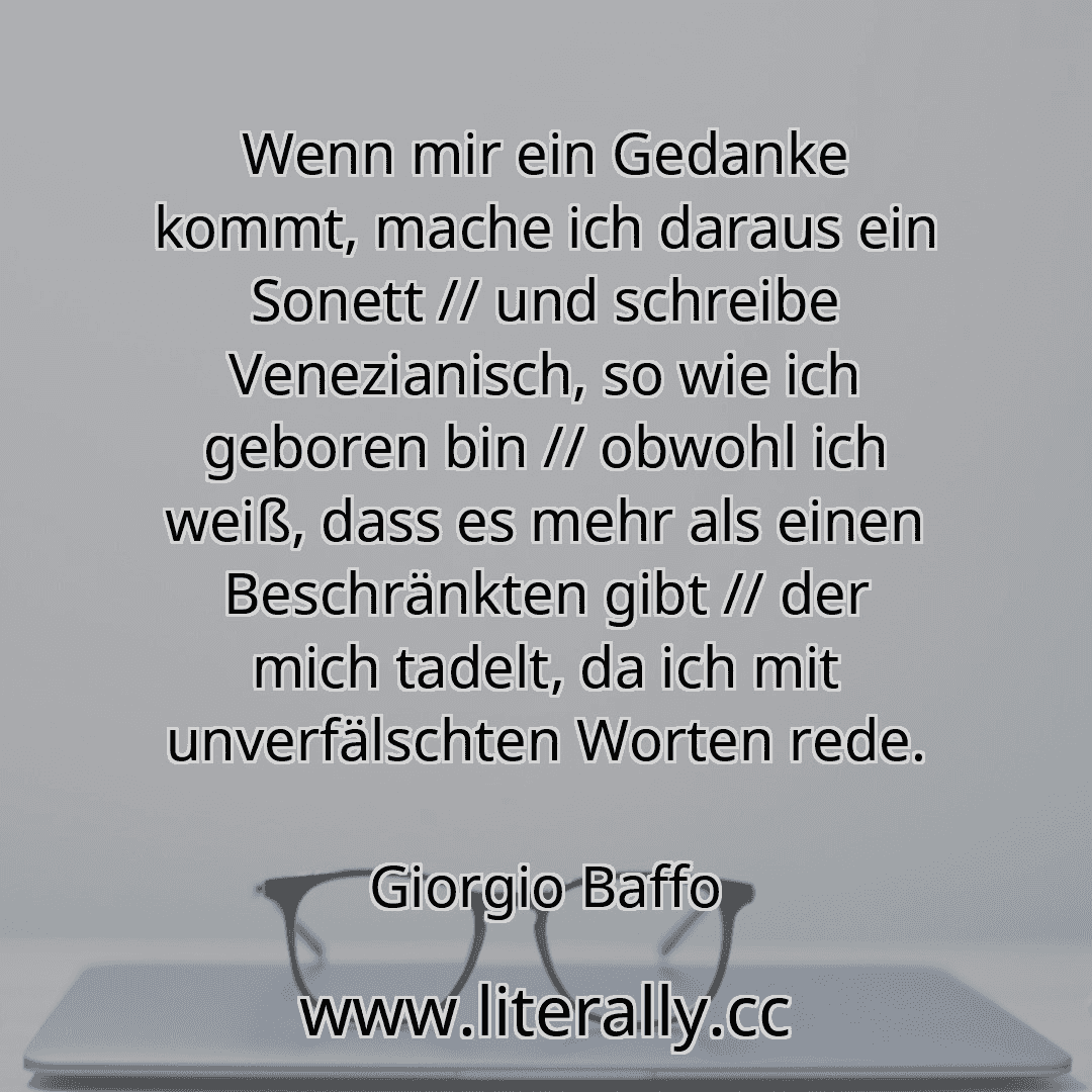 Wenn mir ein Gedanke kommt, mache ich daraus ein Sonett // und schreibe Venezianisch, so wie ich geboren bin // obwohl ich weiß, dass es mehr als einen Beschränkten gibt // der mich tadelt, da ich mit unverfälschten Worten rede.
Giorgio Baffo
