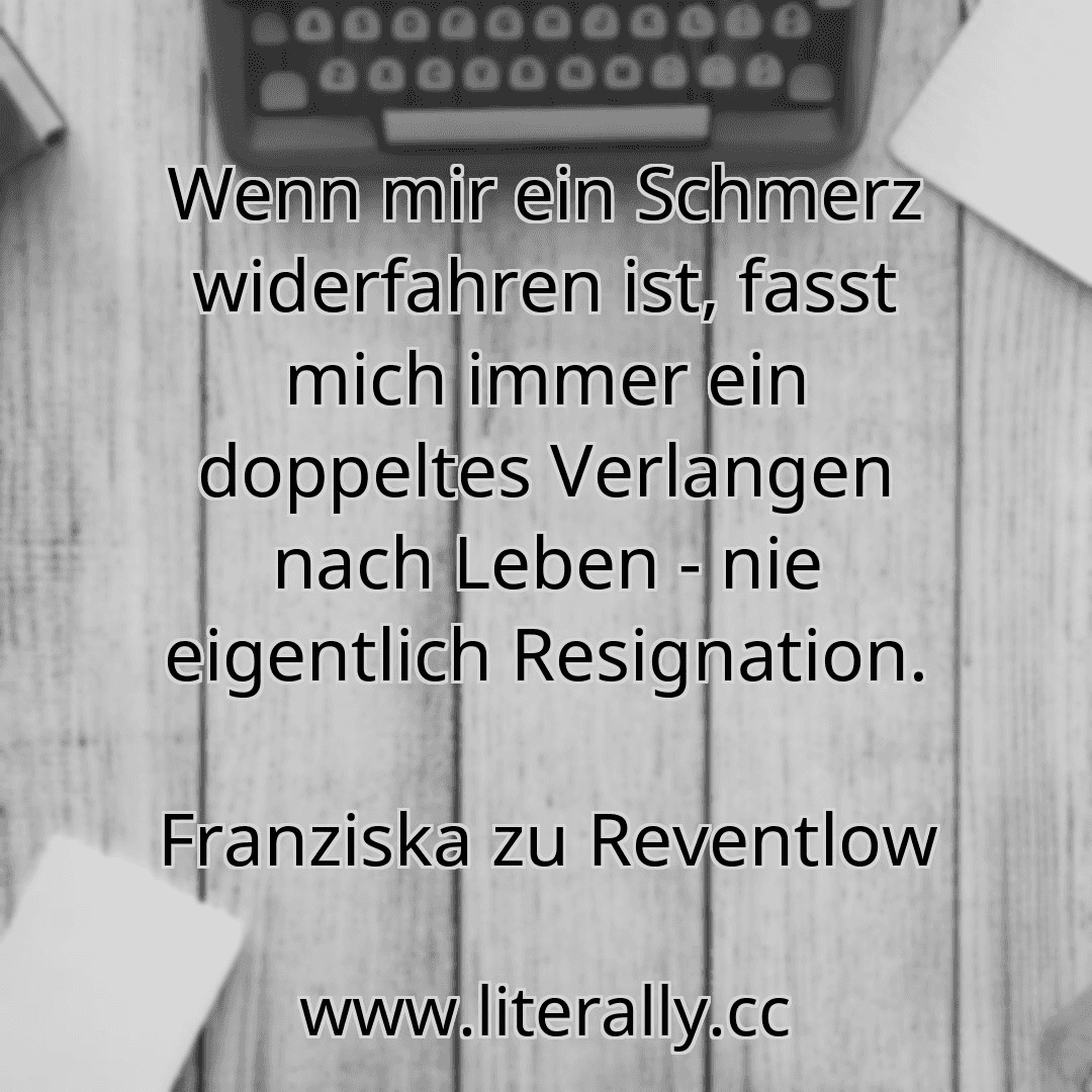 Wenn mir ein Schmerz widerfahren ist, fasst mich immer ein doppeltes Verlangen nach Leben - nie eigentlich Resignation.
Franziska zu Reventlow

