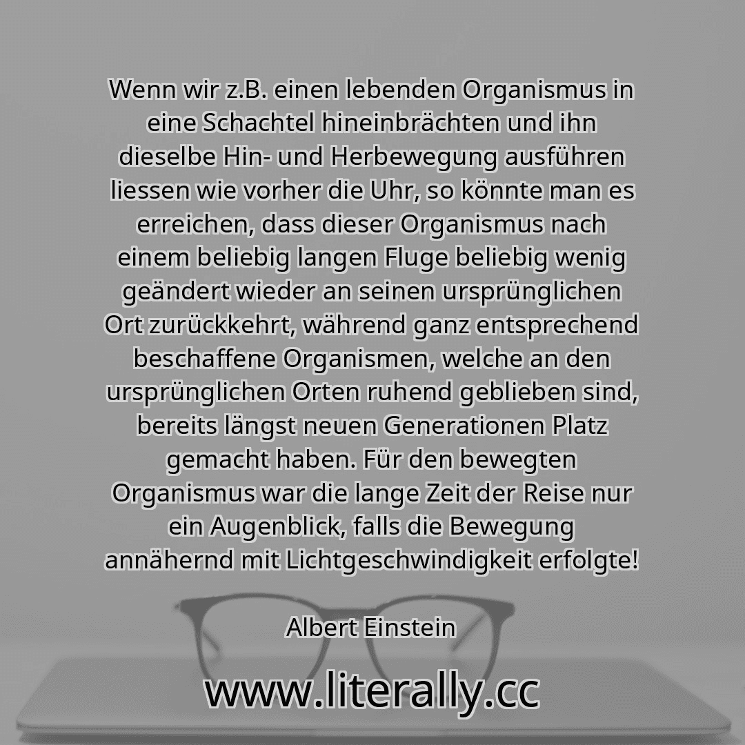 Wenn wir z.B. einen lebenden Organismus in eine Schachtel hineinbrächten und ihn dieselbe Hin- und Herbewegung ausführen liessen wie vorher die Uhr, so könnte man es erreichen, dass dieser Organismus nach einem beliebig langen Fluge beliebig wenig geändert wieder an seinen ursprünglichen Ort zurückkehrt, während ganz entsprechend beschaffene Organismen, welche an den ursprünglichen Orten ruhend ge...