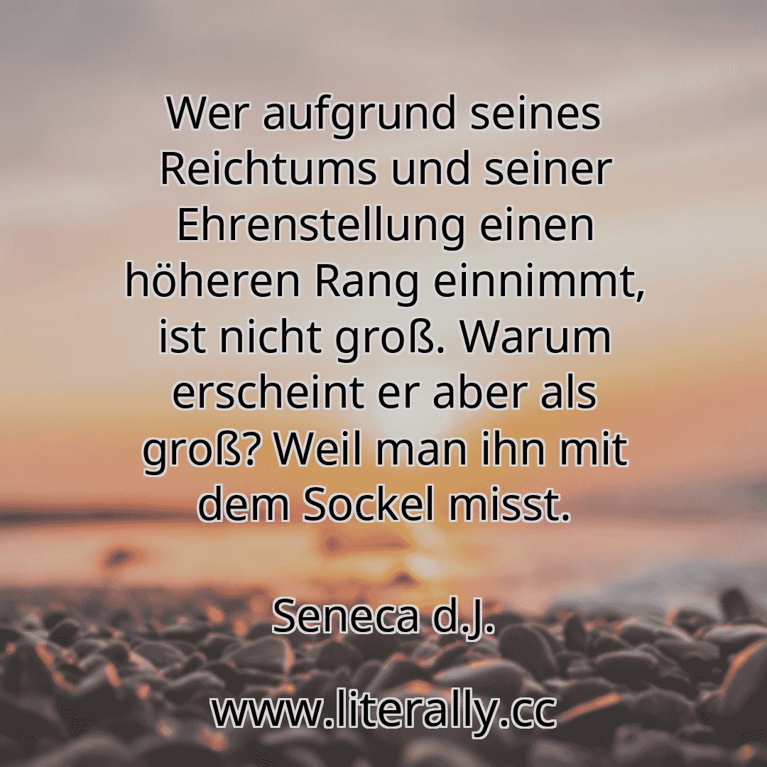 Wer aufgrund seines Reichtums und seiner Ehrenstellung einen höheren Rang einnimmt, ist nicht groß. Warum erscheint er aber als groß? Weil man ihn mit dem Sockel misst.
Seneca d.J.
