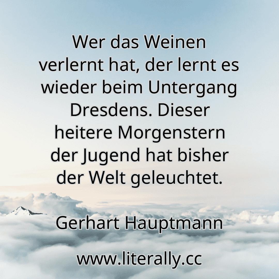 Wer das Weinen verlernt hat, der lernt es wieder beim Untergang Dresdens. Dieser heitere Morgenstern der Jugend hat bisher der Welt geleuchtet.
Gerhart Hauptmann
