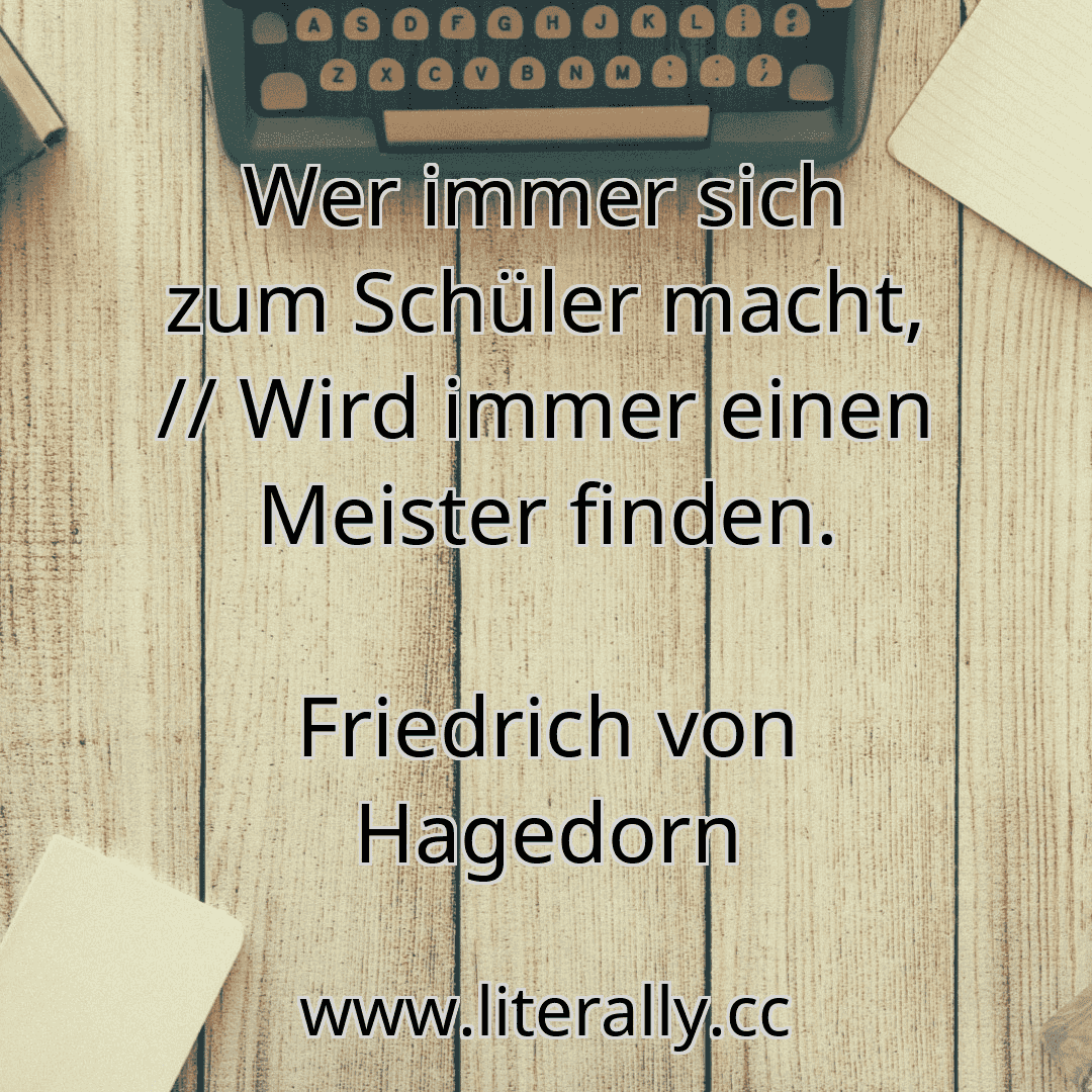Wer immer sich zum Schüler macht, // Wird immer einen Meister finden.
Friedrich von Hagedorn
