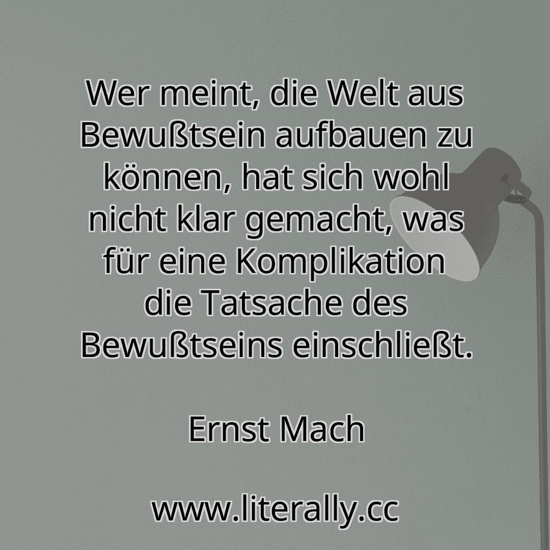 Wer meint, die Welt aus Bewußtsein aufbauen zu können, hat sich wohl nicht klar gemacht, was für eine Komplikation die Tatsache des Bewußtseins einschließt.
Ernst Mach
