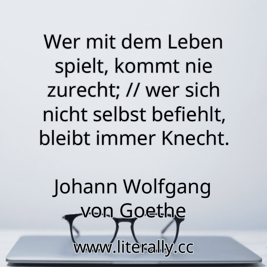 Wer mit dem Leben spielt, kommt nie zurecht; // wer sich nicht selbst befiehlt, bleibt immer Knecht.
Johann Wolfgang von Goethe
