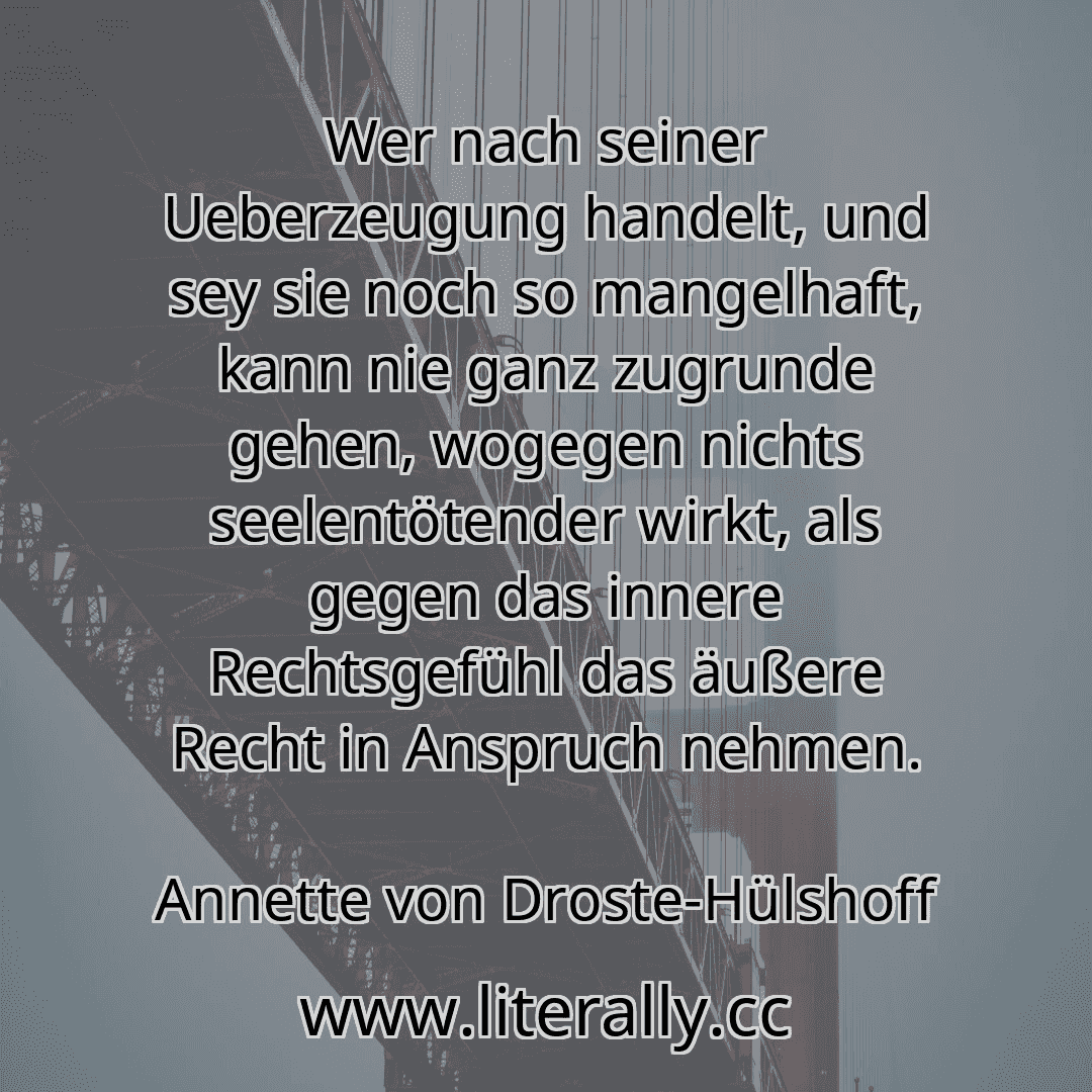 Wer nach seiner Ueberzeugung handelt, und sey sie noch so mangelhaft, kann nie ganz zugrunde gehen, wogegen nichts seelentötender wirkt, als gegen das innere Rechtsgefühl das äußere Recht in Anspruch nehmen.
Annette von Droste-Hülshoff
