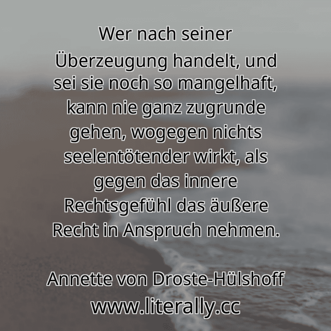 Wer nach seiner Überzeugung handelt, und sei sie noch so mangelhaft, kann nie ganz zugrunde gehen, wogegen nichts seelentötender wirkt, als gegen das innere Rechtsgefühl das äußere Recht in Anspruch nehmen.
Annette von Droste-Hülshoff

