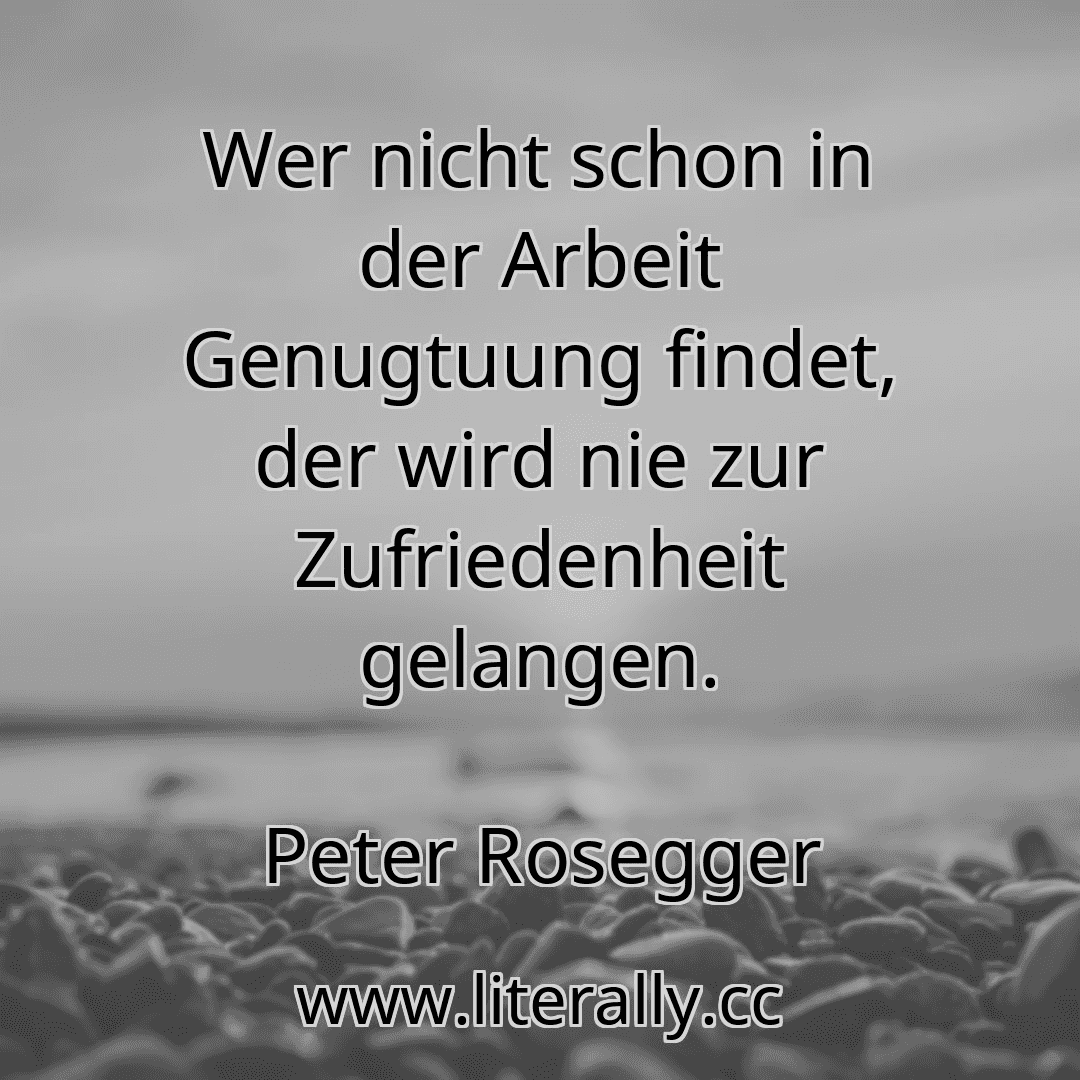 Wer nicht schon in der Arbeit Genugtuung findet, der wird nie zur Zufriedenheit gelangen.
Peter Rosegger
