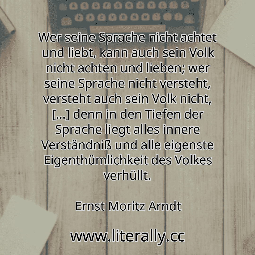 Wer seine Sprache nicht achtet und liebt, kann auch sein Volk nicht achten und lieben; wer seine Sprache nicht versteht, versteht auch sein Volk nicht, […] denn in den Tiefen der Sprache liegt alles innere Verständniß und alle eigenste Eigenthümlichkeit des Volkes verhüllt.
Ernst Moritz Arndt
