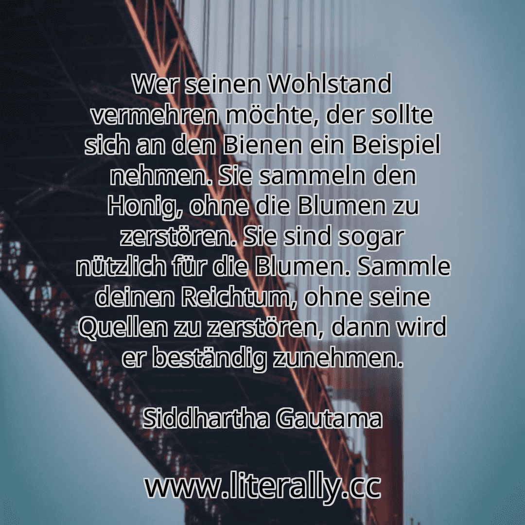 Wer seinen Wohlstand vermehren möchte, der sollte sich an den Bienen ein Beispiel nehmen. Sie sammeln den Honig, ohne die Blumen zu zerstören. Sie sind sogar nützlich für die Blumen. Sammle deinen Reichtum, ohne seine Quellen zu zerstören, dann wird er beständig zunehmen.
Siddhartha Gautama
