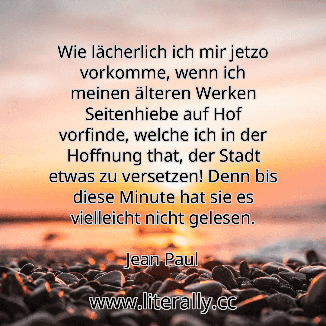 Wie lächerlich ich mir jetzo vorkomme, wenn ich meinen älteren Werken Seitenhiebe auf Hof vorfinde, welche ich in der Hoffnung that, der Stadt etwas zu versetzen! Denn bis diese Minute hat sie es vielleicht nicht gelesen.
Jean Paul
