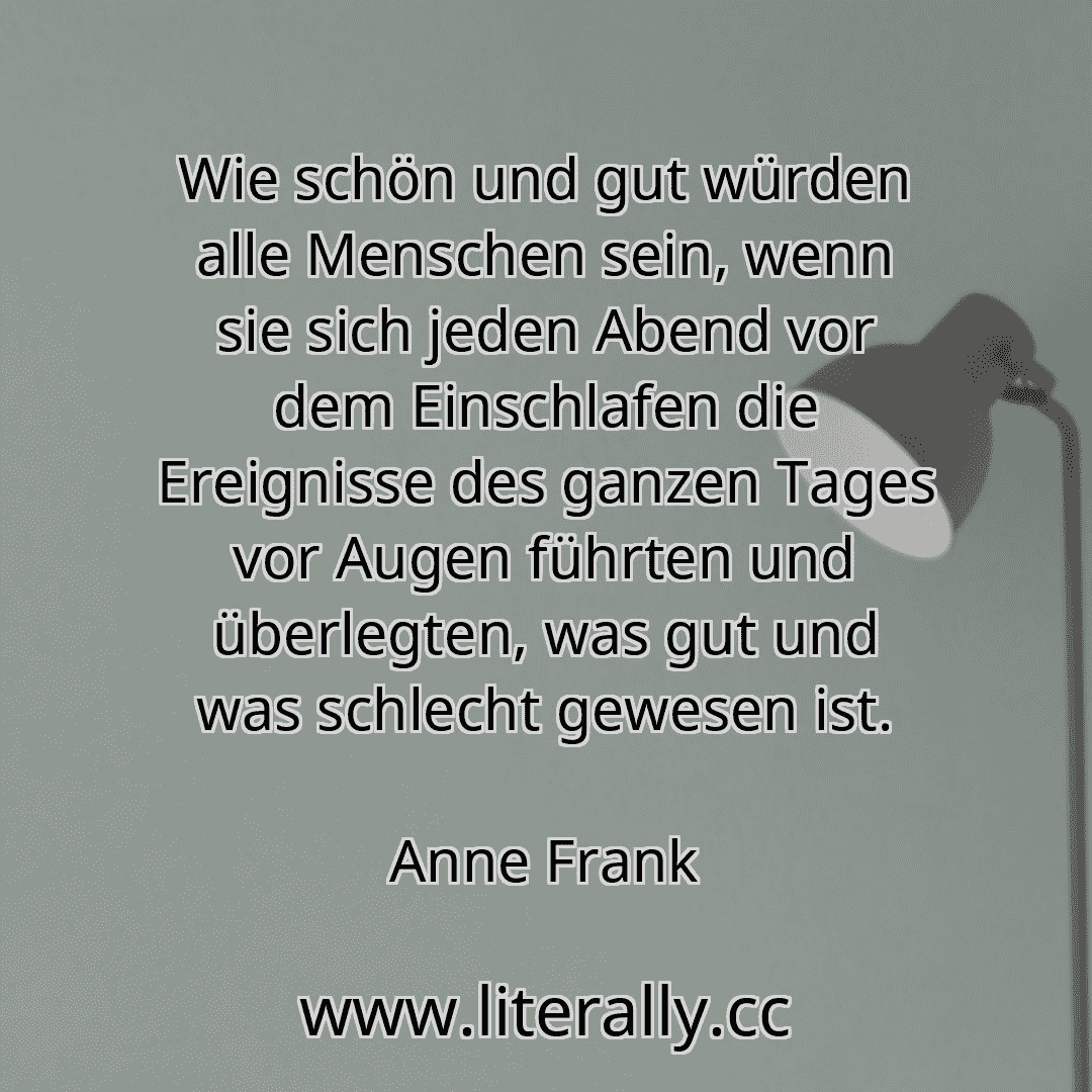 Wie schön und gut würden alle Menschen sein, wenn sie sich jeden Abend vor dem Einschlafen die Ereignisse des ganzen Tages vor Augen führten und überlegten, was gut und was schlecht gewesen ist.
Anne Frank
